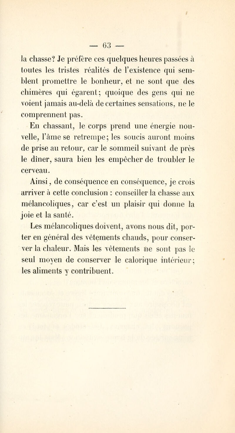 la chasse? Je préfère ces quelques heures passées à toutes les tristes réalités de l'existence qui sem- blent promettre le bonheur, et ne sont que des chimères qui égarent; quoique des gens qui ne voient jamais au-delà de certaines sensations, ne le comprennent pas. En chassant, le corps prend une énergie nou- velle, l'âme se retrempe; les soucis auront moins de prise au retour, car le sommeil suivant de près le dîner, saura bien les empêcher de troubler le cerveau. Ainsi, de conséquence en conséquence, je crois arriver à cette conclusion : conseiller la chasse aux mélancoliques, car c'est un plaisir qui donne la joie et la santé. Les mélancoliques doivent, avons nous dit, por- ter en général des vêtements chauds, pour conser- ver la chaleur. Mais les vêtements ne sont pas le seul moyen de conserver le calorique intérieur; les aliments y contribuent.