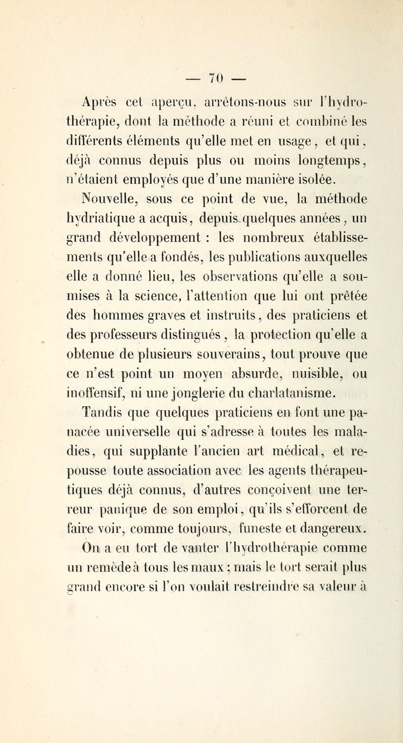 Après cet aperçu, arrêtons-nous sur l'hydro- thérapie, dont la méthode a réuni et combiné les différents éléments qu'elle met en usage, et qui, déjà connus depuis plus ou moins longtemps, n'étaient employés que d'une manière isolée. Nouvelle, sous ce point de vue, la méthode hydriatique a acquis, depuis quelques années, un grand développement : les nombreux établisse- ments qu'elle a fondés, les publications auxquelles elle a donné lieu, les observations qu'elle a sou- mises à la science, l'attention que lui ont prêtée des hommes graves et instruits, des praticiens et des professeurs distingués , la protection qu'elle a obtenue de plusieurs souverains, tout prouve que ce n'est point un moyen absurde, nuisible, ou inoffensif, ni une jonglerie du charlatanisme. Tandis que quelques praticiens en font une pa- nacée universelle qui s'adresse à toutes les mala- dies, qui supplante l'ancien art médical, et re- pousse toute association avec les agents thérapeu- tiques déjà connus, d'autres conçoivent une ter- reur panique de son emploi, qu'ils s'efforcent de faire voir, comme toujours, funeste et dangereux. On a eu tort de vanter l'hydrothérapie comme un remède à tous les maux ; mais le tort serait plus grand encore si l'on voulait restreindre sa valeur à