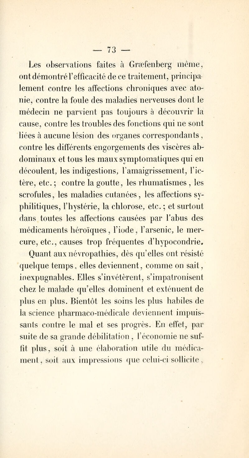 Les observations faites à Graefenberg même, ont démontré l'efficacité de ce traitement, principa- lement contre les affections chroniques avec ato- nie, contre la foule des maladies nerveuses dont le médecin ne parvient pas toujours à découvrir la cause, contre les troubles des fonctions qui ne sont liées à aucune lésion des organes correspondants, contre les différents engorgements des viscères ab- dominaux et tous les mauxsymptomatiques qui en découlent, les indigestions, l'amaigrissement, l'ic- tère, etc. ; contre la goutte, les rhumatismes , les scrofules, les maladies cutanées, les affections sy- philitiques, l'hystérie, la chlorose, etc. ; et surtout dans toutes les affections causées par l'abus des médicaments héroïques, l'iode, l'arsenic, le mer- cure, etc., causes trop fréquentes d'hypocondrie. Quant auxnévropathies, dès qu'elles ont résisté quelque temps, elles deviennent, comme on sait, inexpugnables. Elles s'invétèrent, s'impatronisent chez le malade qu'elles dominent et exténuent de plus en plus. Bientôt les soins les plus habiles de la science pharmaco-médicale deviennent impuis- sants contre le mal et ses progrès. En effet, par suite de sa grande débilitation , l'économie ne suf- fit plus, soit à une élaboration utile du médica- ment, soit aux impressions que celui-ci sollicite.