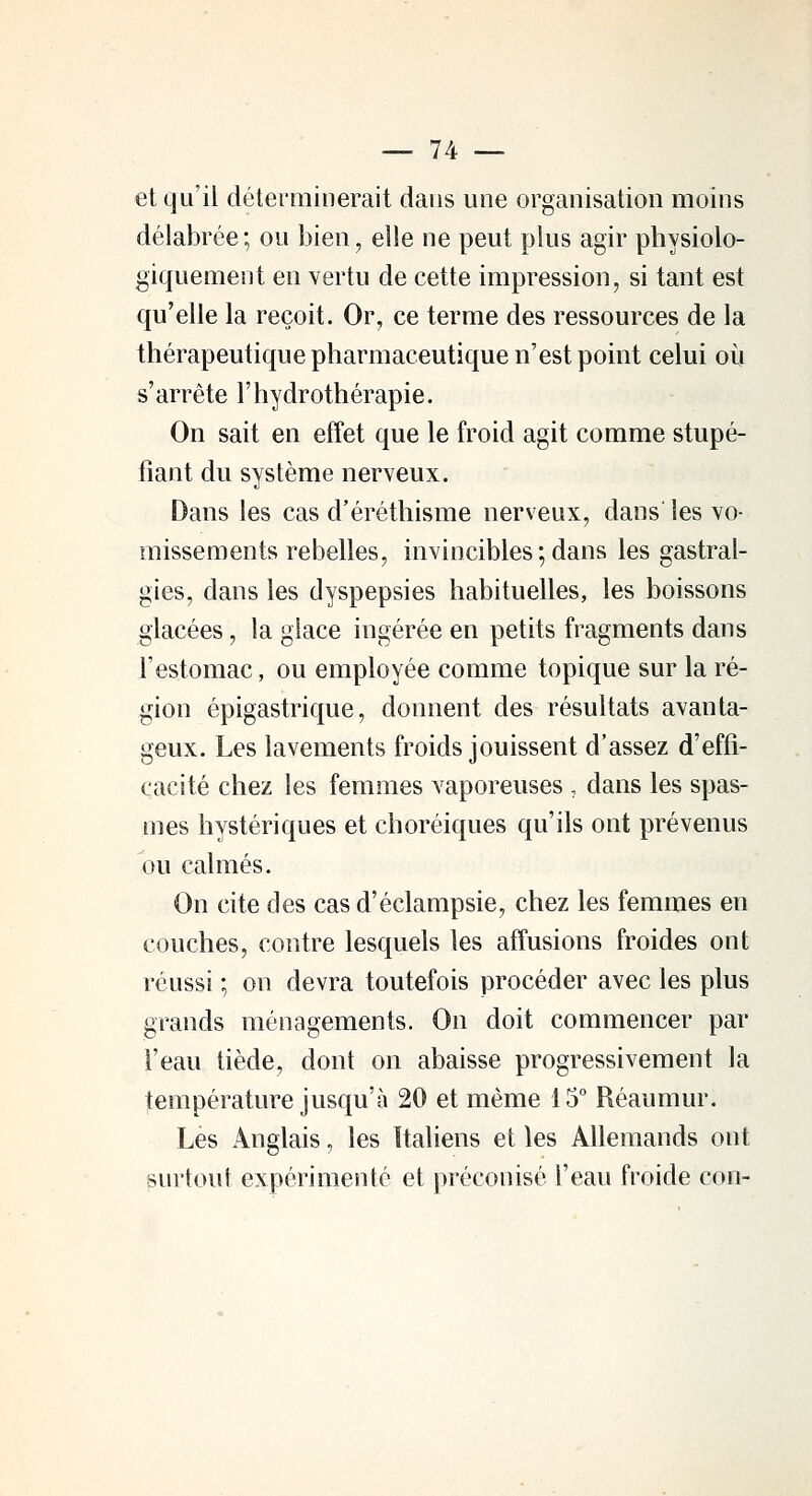 et qu'il déterminerait dans une organisation moins délabrée ; ou bien, elle ne peut plus agir physiolo- giquement en vertu de cette impression, si tant est qu'elle la reçoit. Or, ce terme des ressources de la thérapeutique pharmaceutique n'est point celui où s'arrête l'hydrothérapie. On sait en effet que le froid agit comme stupé- fiant du système nerveux. Dans les cas d'éréthisme nerveux, dans les vo- missements rebelles, invincibles ; dans les gastral- gies, dans les dyspepsies habituelles, les boissons glacées, la glace ingérée en petits fragments dans l'estomac, ou employée comme topique sur la ré- gion épigastrique, donnent des résultats avanta- geux. Les lavements froids jouissent d'assez d'effi- cacité chez les femmes vaporeuses , dans les spas- mes hystériques et choréiques qu'ils ont prévenus ou calmés. On cite des cas d'éclampsie, chez les femmes en couches, contre lesquels les affusions froides ont réussi ; on devra toutefois procéder avec les plus grands ménagements. On doit commencer par l'eau tiède, dont on abaisse progressivement la température jusqu'à 20 et même 15° Réaumur. Les Anglais, les Italiens et les Allemands ont surtout expérimenté et préconisé l'eau froide con-