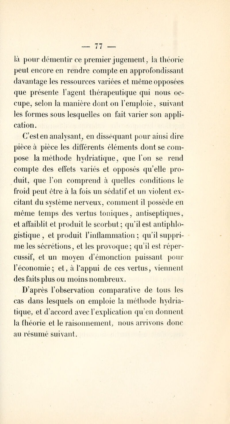 là pour démentir ce premier jugement, la théorie peut encore en rendre compte en approfondissant davantage les ressources variées et même opposées que présente l'agent thérapeutique qui nous oc- cupe, selon la manière dont on l'emploie, suivant les formes sous lesquelles on fait varier son appli- cation. C'est en analysant, en disséquant pour ainsi dire pièce à pièce les différents éléments dont se com- pose la méthode hydriatique, que Ton se rend compte des effets variés et opposés qu'elle pro- duit, que l'on comprend à quelles conditions le froid peut être à la fois un sédatif et un violent ex- citant du système nerveux, comment il possède en même temps des vertus toniques, antiseptiques, et affaiblit et produit le scorbut ; qu'il est antiphlo- gistique , et produit l'inflammation ; qu'il suppri- me les sécrétions, et les provoque; qu'il est réper- cussif, et un moyen d'émonction puissant pour l'économie; et, à l'appui de ces vertus, viennent des faits plus ou moins nombreux. D'après l'observation comparative de tous les cas dans lesquels on emploie la méthode hydria- tique, et d'accord avec l'explication qu'en donnent la théorie et le raisonnement, nous arrivons donc au résumé suivant.