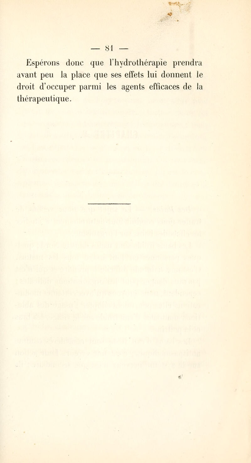 é — 81 — Espérons donc que l'hydrothérapie prendra avant peu la place que ses effets lui donnent le droit d'occuper parmi les agents efficaces de la thérapeutique.