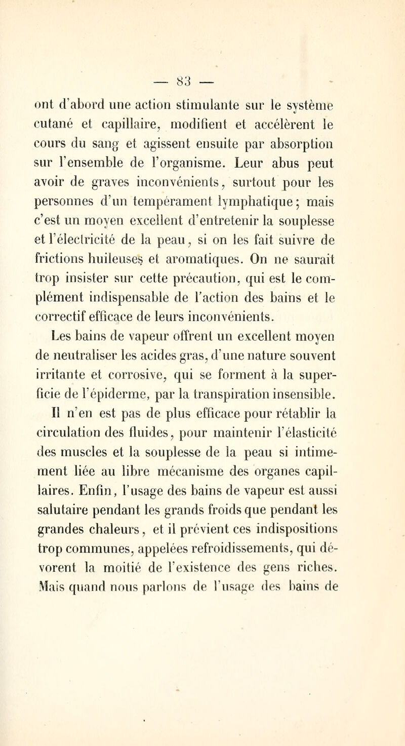 ont d'abord une action stimulante sur le système cutané et capillaire, modifient et accélèrent le cours du sang et agissent ensuite par absorption sur l'ensemble de l'organisme. Leur abus peut avoir de graves inconvénients, surtout pour les personnes d'un tempérament lymphatique; mais c'est un moyen excellent d'entretenir la souplesse et l'électricité de la peau, si on les fait suivre de frictions huileuses et aromatiques. On ne saurait trop insister sur cette précaution, qui est le com- plément indispensable de l'action des bains et le correctif efficace de leurs inconvénients. Les bains de vapeur offrent un excellent moyen de neutraliser les acides gras, d'une nature souvent irritante et corrosive, qui se forment à la super- ficie de l'épiderme, par la transpiration insensible. Il n'en est pas de plus efficace pour rétablir la circulation des fluides, pour maintenir l'élasticité des muscles et la souplesse de la peau si intime- ment liée au libre mécanisme des organes capil- laires. Enfin, l'usage des bains de vapeur est aussi salutaire pendant les grands froids que pendant les grandes chaleurs, et il prévient ces indispositions trop communes, appelées refroidissements, qui dé- vorent la moitié de l'existence des gens riches. Mais quand nous parlons de l'usage des bains de