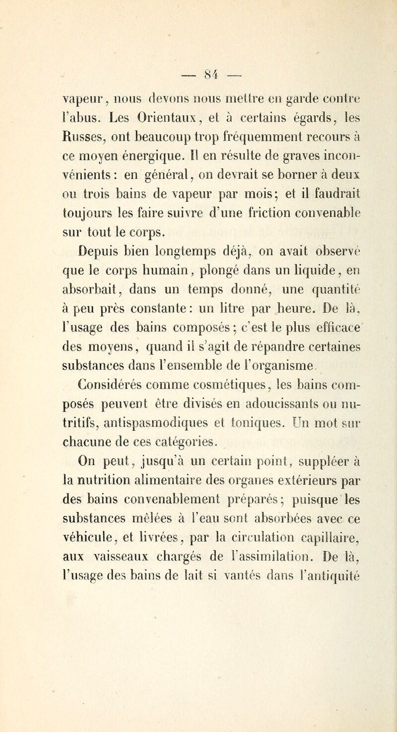 vapeur, nous devons nous mettre en garde contre l'abus. Les Orientaux, et à certains égards, les Russes, ont beaucoup trop fréquemment recours à ce moyen énergique. îl en résulte de graves incon- vénients : en général, on devrait se borner à deux ou trois bains de vapeur par mois; et il faudrait toujours les faire suivre d'une friction convenable sur tout le corps. Depuis bien longtemps déjà, on avait observe que le corps humain, plongé dans un liquide, en absorbait, dans un temps donné, une quantité à peu près constante: un litre par heure. De là, l'usage des bains composés; c'est le plus efficace des moyens, quand il s'agit de répandre certaines substances dans l'ensemble de l'organisme Considérés comme cosmétiques, les bains com- posés peuvent être divisés en adoucissants ou nu- tritifs, antispasmodiques et toniques. Un mot sur chacune de ces catégories. On peut, jusqu'à un certain point, suppléer à la nutrition alimentaire des organes extérieurs par des bains convenablement préparés; puisque les substances mêlées à l'eau sont absorbées avec ce véhicule, et livrées, par la circulation capillaire, aux vaisseaux chargés de l'assimilation. De là, l'usage des bains de lait si vantés dans l'antiquité