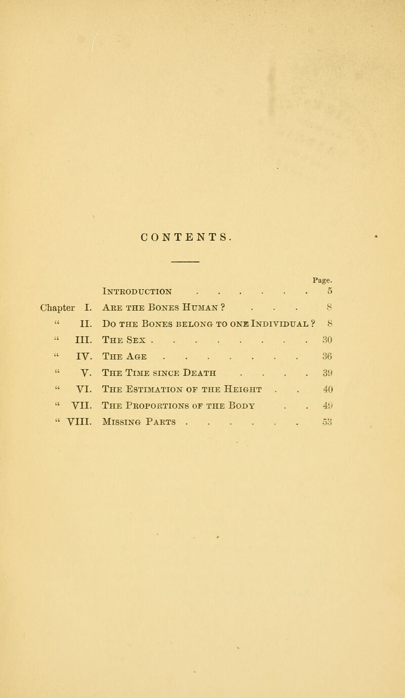 CONTENTS Page. Introduction 5 Chapter I. Are the Bones Human ? . . . 8  II. Do THE Bones belong to one Individual ? 8  III. The Sex 30  IV. The Age 36  V. The Time since Death .... 39  VI. The Estimation of the Height . . 40  VII. The Proportions of the Body . . 49  VIII. Missing Parts 53