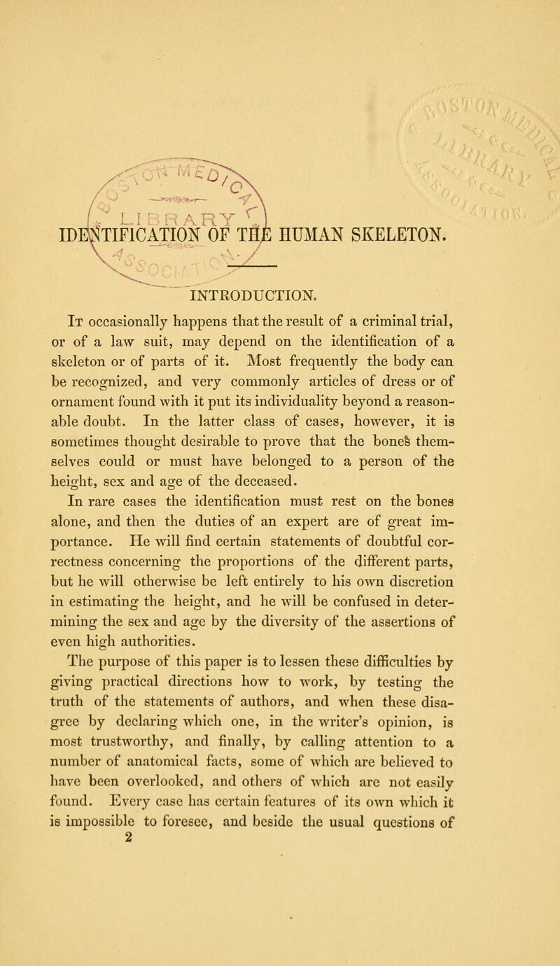 IDESTIFICATIOK OF THE HUMAN SKELETON. INTRODUCTION. It occasionally happens that the result of a criminal trial, or of a law suit, may depend on the identification of a skeleton or of parts of it. Most frequently the body can be recognized, and very commonly articles of dress or of ornament found with it put its individuality beyond a reason- able doubt. In the latter class of cases, however, it is sometimes thought desirable to prove that the bonefe them- selves could or must have belonged to a person of the height, sex and age of the deceased. In rare cases the identification must rest on the bones alone, and then the duties of an expert are of great im- portance. He will find certain statements of doubtful cor- rectness concerning the proportions of the different parts, but he will otherwise be left entirely to his own discretion in estimating the height, and he will be confused in deter- mining the sex and age by the diversity of the assertions of even high authorities. Tlie purpose of this paper is to lessen these difiSculties by giving practical directions how to work, by testing the truth of the statements of authors, and when these disa- gree by declaring which one, in the writer's opinion, is most trustworthy, and finally, by calling attention to a number of anatomical facts, some of which are believed to have been overlooked, and others of which are not easily found. Every case has certain features of its own which it is impossible to foresee, and beside the usual questions of