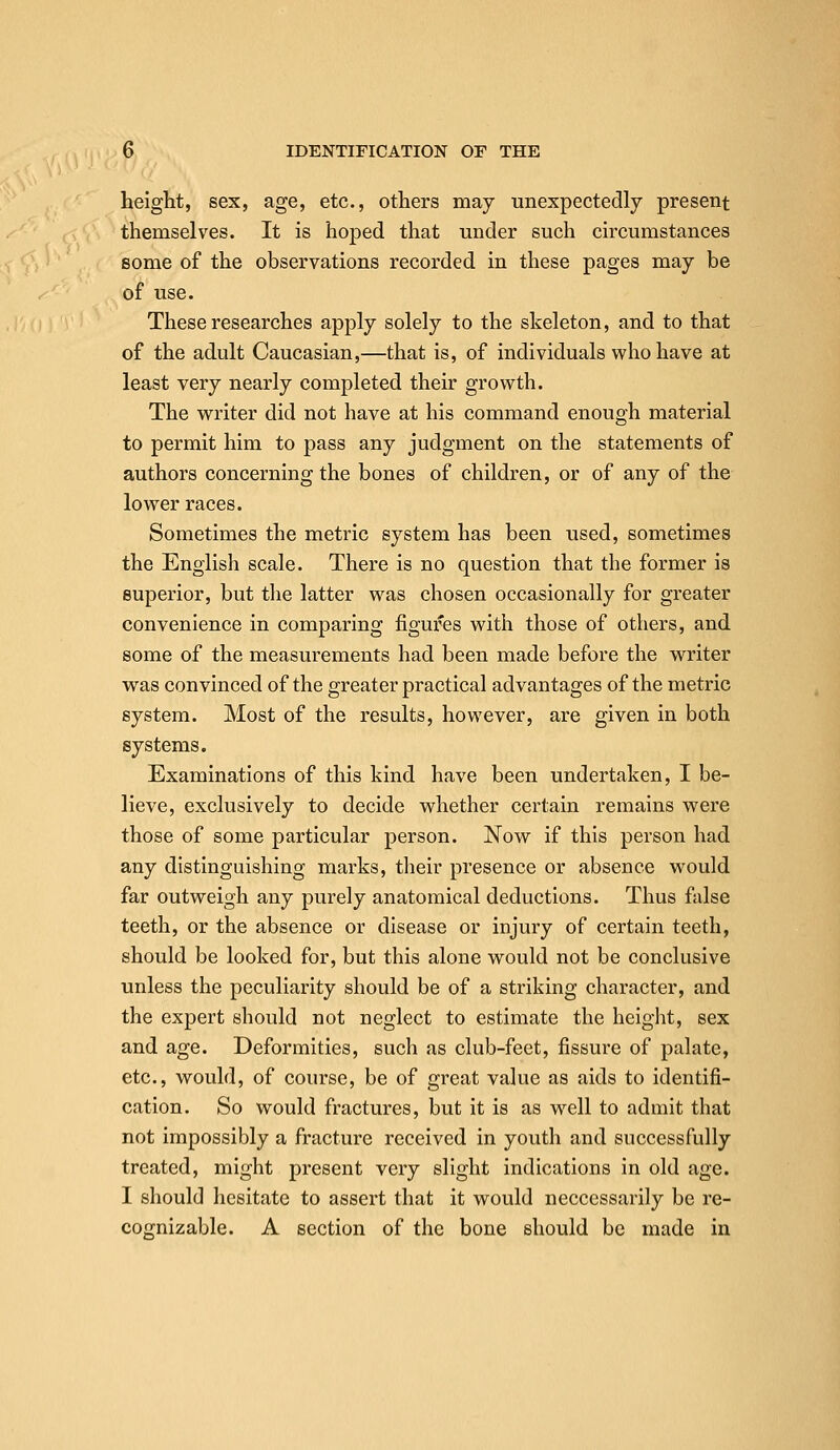 height, sex, age, etc., others may unexpectedly present themselves. It is hoped that under such circumstances some of the observations recorded in these pages may be of use. These researches apply solely to the skeleton, and to that of the adult Caucasian,—that is, of individuals who have at least very nearly completed their growth. The writer did not have at his command enough material to permit him to pass any judgment on the statements of authors concerning the bones of children, or of any of the lower races. Sometimes the metric system has been used, sometimes the English scale. There is no question that the former is superior, but the latter was chosen occasionally for greater convenience in comparing figures with those of others, and some of the measurements had been made before the writer was convinced of the greater practical advantages of the metric system. Most of the results, however, are given in both systems. Examinations of this kind have been undertaken, I be- lieve, exclusively to decide whether certain remains were those of some particular person. Now if this person had any distinguishing marks, their presence or absence would far outweigh any purely anatomical deductions. Thus false teeth, or the absence or disease or injury of certain teeth, should be looked for, but this alone would not be conclusive unless the peculiarity should be of a striking character, and the expert should not neglect to estimate the height, sex and age. Deformities, such as club-feet, fissure of palate, etc., would, of course, be of great value as aids to identifi- cation. So would fractures, but it is as well to admit that not impossibly a fracture received in youth and successfully treated, might present very slight indications in old age. I should hesitate to assert that it would neccessarily be re- cognizable. A section of the bone should be made in