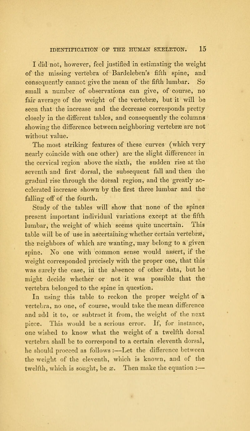 I did not, however, feel justified in estimating the weight of the missing vertebra of Bardeleben's fifth spine, and consequently cannot give the mean of the fifth lumbar. So small a number of observations can give, of course, no fair average of the weight of the vertebras, but it will be seen that the increase and the decrease corresponds pretty closely in the different tables, and consequently the columns showing the diiference between neighboring vertebrae are not without value. The most striking features of these curves (which very nearly coincide with one other) are the slight diiferences in the cervical region above the sixth, the sudden rise at the seventh and first dorsal, the subsequent fall and then the gradual rise through the dorsal region, and the greatly ac- celerated increase shown by the first three lumbar and the falling off of the fourth. Study of the tables will show that none of the spines present important individual variations except at the fifth lumbar, the weight of which seems quite uncertain. This table will be of use in ascertaining whether certain vertebrae, the neighbors of which are wanting, may belong to a given spine. No one with common sense would assert, if the weight corresponded precisely with the proper one, that this was surely the case, in the absence of other data, but he might decide whether or not it was possible that the vertebi-a belonged to the spine in question. In using this table to reckon the proper weight of a vertebra, no one, of course, would take the mean difference and add it to, or subtract it from, the weight of the next piece. This would be a serious error. If, for instance, one wished to know what the weight of a twelfth dorsal vertebra shall be to correspond to a certain eleventh dorsal, he should proceed as follows :—Let the difference l)ctwccn the weight of the eleventh, which is known, and of the twelfth, which is sought, be x. Then make the equation :—