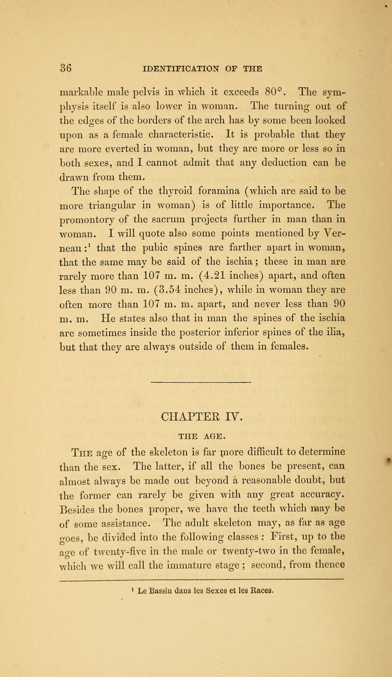 markable male pelvis in which it exceeds 80°. The sym- physis itself is also lower in woman. The turning out of the edges of the borders of the arch has by some been looked upon as a female characteristic. It is probable that they are more everted in woman, but they are more or less so in both sexes, and I cannot admit that any deduction can be drawn from them. The shape of the thyroid foramina (which are said to be more triangular in woman) is of little importance. The promontory of the sacrum projects further in man than in woman. I will quote also some points mentioned by Ver- neau:' that the pubic spines are farther apart in woman, that the same may be said of the ischia; these in man are rarely more than 107 m. m. (4.21 inches) apart, and often less than 90 m. m. (3.54 inches), while in woman they are often more than 107 m. m. apart, and never less than 90 m. m. He states also that in man the spines of the ischia are sometimes inside the posterior inferior spines of the ilia, but that they are always outside of them in females. CHAPTER IV. THE AGE. The age of the skeleton is far piore difficult to determine than the sex. The latter, if all the bones be present, can almost always be made out beyond a reasonable doubt, but the former can rarely be given with any great accuracy. Besides the bones proper, we have the teeth which may be of some assistance. The adult skeleton may, as fur as age goes, be divided into the following classes : First, up to the ao'c of twenty-five in the male or twenty-two in the female, which we will call the immature stage; second, from thence I Le Bassin dans les Sexes et les Eaces.