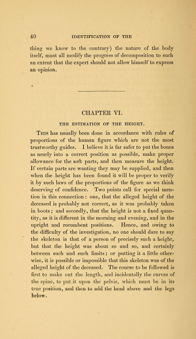 thing we know to the contrary) the nature of the body itself, must all modify the progress of decomposition to such an extent that the expert should not allow himself to express an opinion. CHAPTER VI. THE ESTIMATION OF THE HEIGHT. This has usually been done in accordance with rules of proportions of the human figure which are not the most trustworthy guides. I believe it is far safer to put the bones as nearly into a correct position as possible, make proper allowance for the soft parts, and then measure the height. If certain parts are wanting they may be supplied, and then when the height has been found it will be proper to verify it by such laws of the proportions of the figure as we think deserving of confidence. Two points call for special men- tion in this connection : one, that the alleged height of the deceased is probably not correct, as it was probably taken in boots ; and secondly, that the height is not a fixed quan- tity, as it is different in the morning and evening, and in the upright and recumbent positions. Hence, and owing to the difficulty of the investigation, no one should dare to say the skeleton is that of a person of precisely such a height, but that the height was about so and so, and certainly between such and such limits ; or putting it a little other- wise, it is possible or impossible that this skeleton was of the alleged height of the deceased. The course to be followed is first to make out the length, and incidentally the curves of the spine, to put it upon the pelvis, which must be in its true position, and then to add the head above and the legs below.