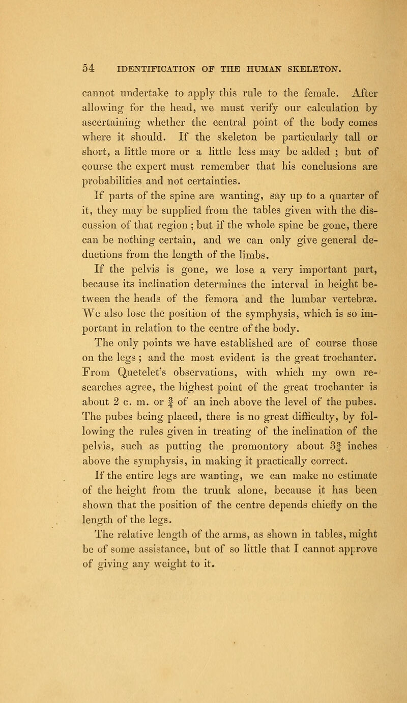 cannot undertake to apply this rule to the female. After allowing for the head, we must verify our calculation by ascertaining whether the central point of the body comes where it should. If the skeleton be particularly tall or short, a little more or a little less may be added ; but of course the expert must remember that his conclusions are probabilities and not certainties. If parts of the spine are wanting, say up to a quarter of it, they may be supplied from the tables given with the dis- cussion of that region ; but if the whole spine be gone, there can be nothing certain, and we can only give general de- ductions from the length of the limbs. If the pelvis is gone, we lose a very important part, because its inclination determines the interval in height be- tween the heads of the femora and the lumbar vertebras. We also lose the position of the symphysis, which is so im- portant in relation to the centre of the body. The only points we have established are of course those on the legs; and the most evident is the great trochanter. From Quetelet's observations, with which my own re- searches agree, the highest point of the great trochanter is about 2 c. m. or f of an inch above the level of the pubes. The pubes being placed, there is no great difficulty, by fol- lowing the rules given in treating of the inclination of the pelvis, such as putting the promontory about 3^ inches above the symphysis, in making it practically correct. If the entire legs are wanting, we can make no estimate of the height from the trunk alone, because it has been shown that the position of the centre depends chiefly on the len;th of the less. The relative length of the arms, as shown in tables, might be of some assistance, but of so little that I cannot approve of giving any weight to it.