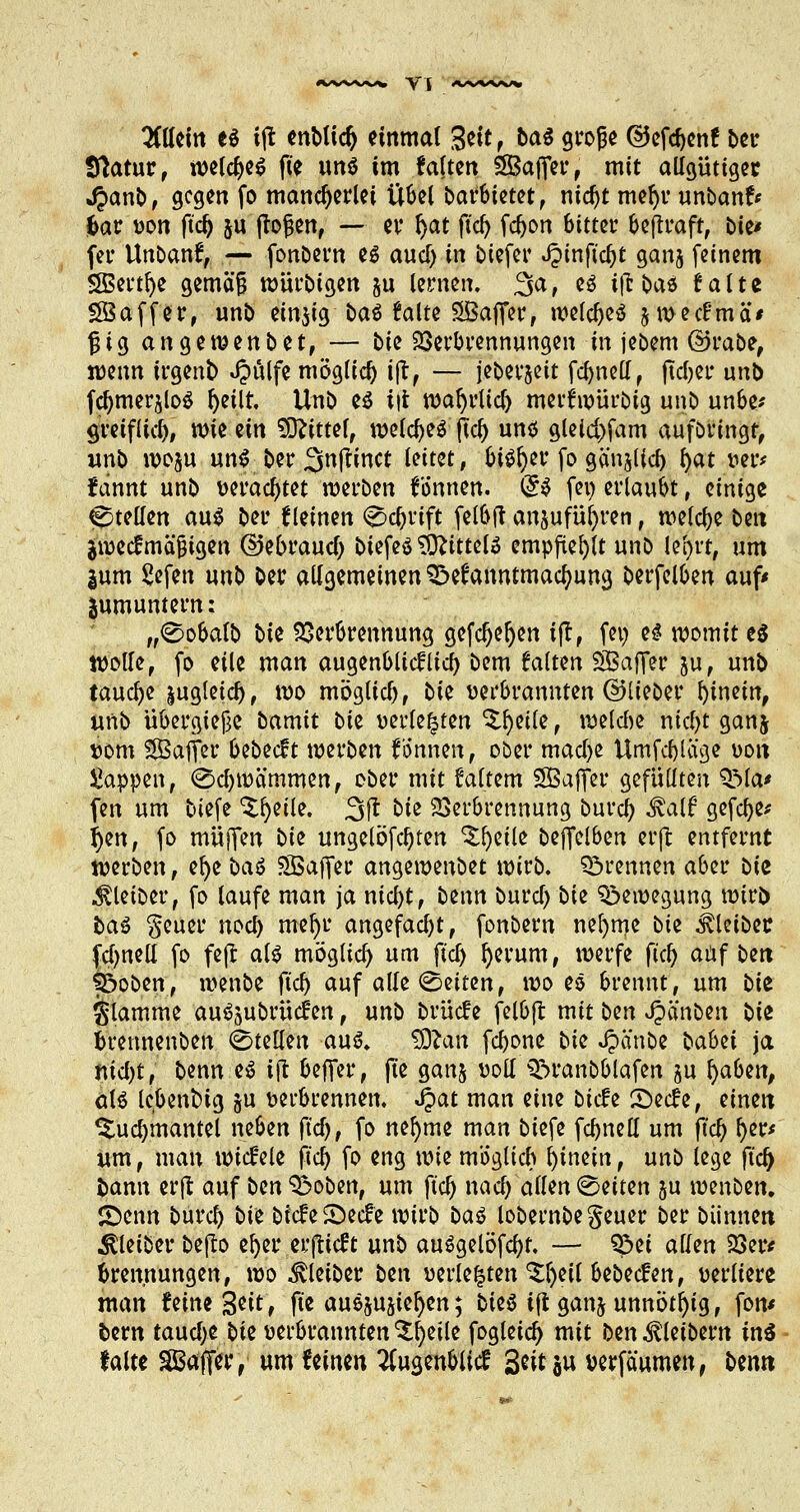 t^Cttcin e* ijl enMid) einmal $tit , ba$ große ©efebenf ber Statur, weites f» un$ im falten SBafier, mit allgütigec 4?anb, gegen fo mancherlei Übel barbietet, md)t mefyr unbanfr aar »on ftd) ju flogen, — er f)at ftcf> febon bitter beftraft, Die* fer Unbanf, — fonbern e$ auef) in btefer Jptnftc^t ganj feinem SS5ertr)e gemäß würbtgen &u lernen. 3a, es ijl oaö falte SBaffer, unb einzig bat falte SBafifer, welcbeö jwecfmä* fjtg angewenbet, — bie Verbrennungen in jebem ©rabe, wenn irgenb Jpülfe möglich ifl, — jeberjeit fcbnell, fteber unb fcbmerjloS fyetlr. Unb e$ i|t warjrltcb merfwürbig unb unbe* greiflieb, wie zin Mittel, welcbeä ftcb unö gleid)fam aufbringt, unb woju unf ber 3ttfHnct leitet, bi^er fo gcm^lia) l)at »er* fdnnt unb »eraebtet werben Tonnen. (£$ fei) erlaubt, einige ^teilen au$ ber f leinen 0d)rift felbft anjufüfyren, welcbe ben ji»ecfmäßigen ©ebraueb biefeö 3ttttteU empfiehlt unb le^rt, um gum Sefen unb ber allgemeinen £>efanntmacfmng berfelben auf* jumuntern; „0obalb bk Verbrennung gefeljeljen ifl, fei) H womit e$ Wolfe, fo eile man augenblicflicb bem falten Safier ju, unb tauebe |ugleicb, i»o möglieb, bie »erbrannten ©lieber binetn, unb übergief3e bamit bte »erlebten ^eile, welche niebt ganj »om Safler bebeeft werben fdnnen, ober macbe Umfcbtage »on Wappen, ©cljwämmen, ober mit ialtem SÖaffei* gefüllten QMa* fen um biefe Steile. 3fl bk Verbrennung bureb Malt gefebe* f)en, fo muffen bk ungelösten ^eile beffelben erft entfernt werben, efye ba$ SBafter angewenbet wirb, brennen aber bk Kleiber, fo laufe man ja niebt, bmn burcl) bie Bewegung wirb baS §euer noef) mefyr angefaßt, fonbern nefyme bk Kleiber fd)nell fo fe|l als möglieb um ft'cb fjerum, werfe fieb auf ben fboben, wenbe ft'cb auf alle leiten, wo eö brennt, um bk flamme au^ubrücfen, unb brücfe felbjl mit ban Jpänben bk brennenben Stellen aus. tDlan febone bk Jpfinbe bab<ii ja niebt, benn e£ i(t befiel*, ft'e ganj »oll 3?>ranbblafen ju fyaben, aiö lebentng ju »erbrennen. J?at man eine biefe £>ecfe, einen ^ucbmantel neben ftd), fo nefyme man biefe fcbnell um ft'cb §&* um, man wickele fiel) fo eng wkmöglich hinein, unb lege jtc| i>ann erjl auf bm 3$oben, um ft'cb narf) allen Letten ju wenben. JDenn bureb bk biefe S)ecfe wirb ba$ lobernbegeuer ber bannen Kleiber befto efyer erjlicft unb auSgelöfcbf, — Söet allen Ver* brennungen, wo Kleiber bin »erlebten ^l)eil bebeefen, »erltere man feine 3^^^ ft'e auszustehen; bieö i(t ganj unnötig, fon* fcem tauebe bie »erbrannten ^eile fogleid) mit ben Kleibern in^ falte ^Bafifer, um Uimn 7(ugenblicf 3^M« wrfäumen, ben«