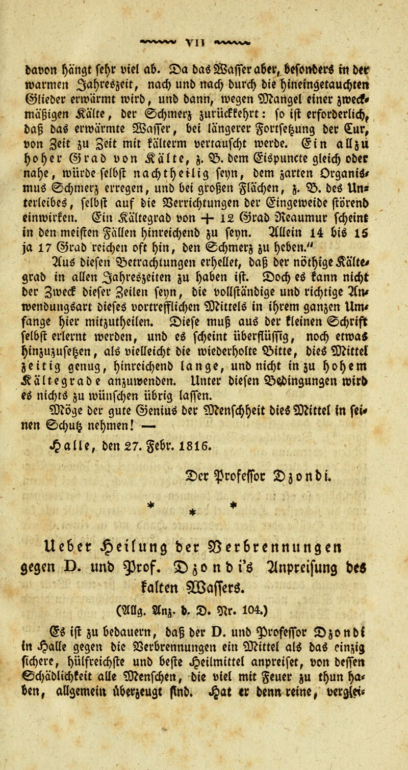 bawn fyängt fef>r viel ab. £a t>aö SfBafier a6er,, befonber* rti bte warmen Safyreäjett, nad) unb tracf) burdj -bte fyineingetauctyten ©lieber erwärmt wirb , unb bann, wegen Mangel einer swecf* mäßigen itälte, ber <8d)merj jurücffefyrt: fo ift erforberlid), l>af baS erwärmte SBafier, bei längerer gortfefcung ber <£ur, von &it su S^it mit fälterm wrtaufdjt werbe. (£in all511 l)ol)er ©rab von .^älte, $. B. bem GriSpuncte gleich ober nafye, würbe felbjt nad)tl)eHtg fetyn, bem garten Organa mu$ 0a)met'j erregen, unb bei großen glasen, $. B. be$ Uns terletbes, felbfl auf ^>ie Verrichtungen ber ©ingeweibe ftörenb tfftftitf$% (£in ^ältegrab von -f- 12 @rab SKeaumur fdjeint in ben meiften ptten fyinretcfyenb &u fei;n. allein 14 bis 15 ja 17 ($5rab reichen oft Ijm, ben <Sd)tnerj &u rieben. 2(u$ biefen Betrachtungen erhellet, bajj ber nötige ßälte* grab in allen Safyre^eiten §u fyaben ijr. &od) es fctnn nidjt ber 3wecf biefer Seilen fetjn, bte fcollftänbtge unb richtige Tin* wenbungSart btefes vortrefflichen Mittels in il)rem ganzen Unv fange fyter mitzuteilen, ©iefe muß au$ ber {leinen ©djrifi felbfl erlernt werben, unb es fdjeint überfUiffig, nod) etwa« tyin$u$ufe|en, alt? vielleicht t>U wieberfyolte Bitte, bieä SSRitttl jeitig genug, Ijmretcljenb lange, unb nid)t in ju fyol)em ^ältegrabe anjuwenben. Unter biefen Bedingungen wirb ei t\id)tü su wünfcfyen w&rig laffen. Sttöge ber gute dkniu* ber Sttenfa^eit biti Sttittef in fei* nen ^cfjufc nehmen! — Halle, ben27. gebr. 1816. £>ec «pcofeffoc 2) 3 0 n t) k Ue&et J£>et(uncj ber 55er6rennuncjett geejen D. unb gjtof. £>$onbr$ Tlnptrcifung be$ falten 90Baf(er$. (210g. Sfoj. fc. S>. $Rr. 104.) @S ijt ju bebauern, bajj ber D. unb «profeffor £jonbC in Jpalle gegen bte Verbrennungen ein Mittel als M einzig fixere, fyülfretdjfte unb bejte Heilmittel anpreifet, von beffett ©cf)äblid)feit alle Sttenfc^en, t>ii Diel mit geuer ju tljun fya* fcen, att$emem überzeugt (tob. JJat et fcenn reine , Debets