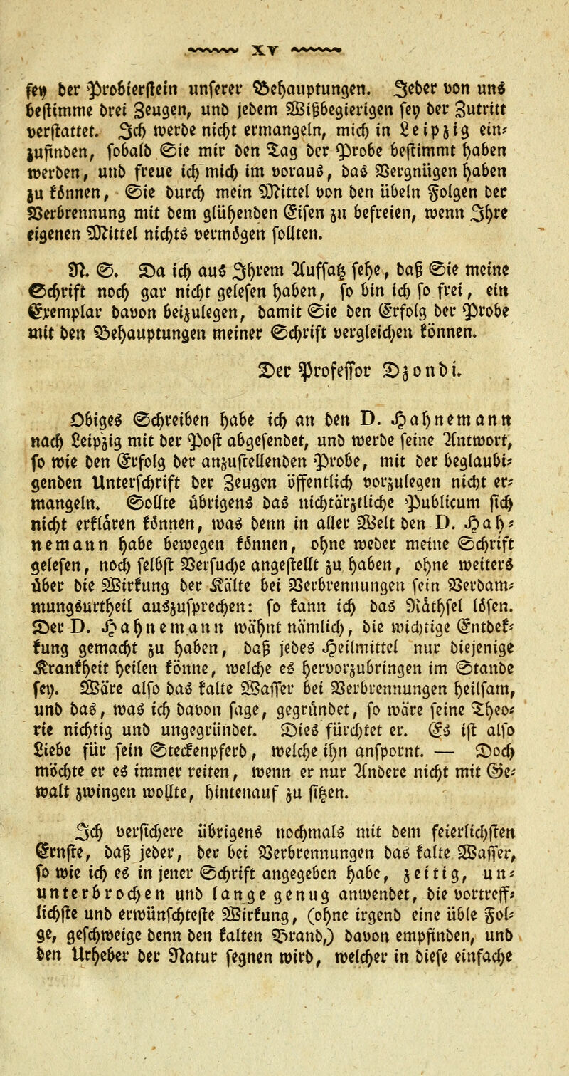 fety bcr $>robierf!ein unferer Behauptungen. 3eber wn uns beftimme bret 3tu§tn, «n& jebem SBitJbegierigen fet; bei* 3«tritt verwartet. 3d> werbe nidjt ermangeln, mief) in Seipjig ein* juftnben, fobalb ©ie mir Den $ag ber Q)robe befttmmt fyabm werben, unb freue tcr/mid) im voraus, baS Vergnügen fyabm ju können , ©ie buref) mein Mittel von bin Übeln Solgen bec Verbrennung mit bm glüfyenben Grifen $u befreien, wenn 3^re eigenen ?5J?itteI nichts vermögen follten. $1. 0. S)a icf) aus Syrern #uffa§ felje, bag 0ie meine Ccfyrift nodj gar mcl>t gelefen l)aben, fo Un id) fo frei, ein Exemplar bauen beizulegen, bamit <Ste ben (Erfolg ber $>robe mit ben Behauptungen meiner ^cfjrift vergleichen tonnen. 2>ec ^rofeffoc £>sonfci- Obiges (Schreiben Ijabe ia) an btn D. $aljnemantt nad) ßeipjig mit ber 5)0(1 abgefenbet, unb werbe feine Antwort, fo wie ben (Erfolg ber an&ufuellenben $>robe, mit ber beglaubig genben Unterschrift ber Saugen öffentlich vorzulegen nidjt er* mangeln. Sollte übrigens baS nic^tär^tlidje publicum ftd) nidjt erfldren fönnen, was bann in aller 2Bett ben D. fta§'< nemann fyato bewegen tonnen, oljne weber meine <©d)rift gelefen, nodj felbft Verfuge angejiellt ju fyahzn, ofyne weiters über bte SBirfung ber teilte bei Verbrennungen (ein Verbaut* mungSurtfyeil aussprechen: fo fann id) bat 9idtl)fel läfen. £)er D. JJafynemantt wäfynt nämlicr;, bte wichtige @ntbe^ lung gemalt &u \)ohin, bajj jebeS Jpeilmittel nur biejenige ^ranffyett feilen fönne, welche es Ijervorjubringen im <&\a\\bz fe^. SBäre alfo baS falte ^Baffer bei Verbrennungen fyeilfam, unb baS, was id) bavon fage, gegrünbet, fo wäre feine ^fyeo* Vit nichtig unb ungegrünbet. SDieS fürcljtet er. @S ijl alfo 2itfa für fein (©teefenpferb, welche ifyn anfpornt. — £oa> möchte er es immer reiten, wenn er nur 2fnbere nidjt mit Ge- walt jwingen wollte, ftintenauf ju jT^en. 3a} verftcfjere übrigens nochmals mit bem feierlid^flen grnfte, bajj jeber, bei-bei Verbrennungen baS falte SBaffer, fo wie id) es in jener <Scf)rift angegeben §abt, zeitig, u n * unterbrochen unb lange genug anwenbet, tte vortreff* lidjjte unb erwünfc^tejle SBirfung, (ol)ne irgenb zinz üble $oU ge, gefdjweige btnn ben falten Branb,) bavon empjtnben, unb ton Urheber ber Statur fegnen wirb, welcher in biefe einfache