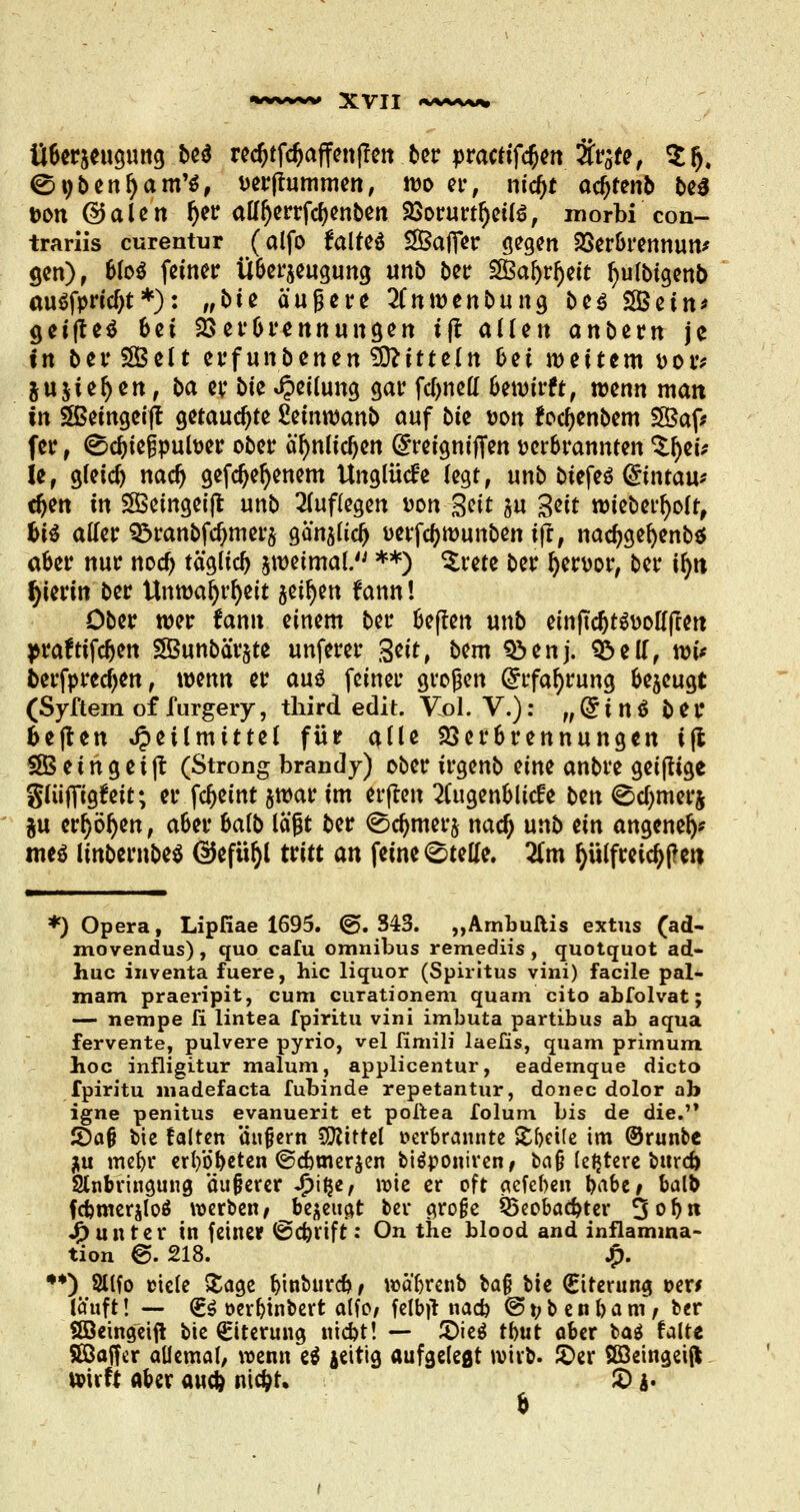 Überzeugung &** rcc^tfc^affcnffctt tcr practifdjen %r6te, $5. ©nbenl)am'$, vermummen, wo et-, nidjt acfjtenb be$ von ©alen f)er alfljerrfcbenben Vorurteils, morbi con- trarüs curentur (alfo falteä 2Ba(Ter gegen Verbrennung gen), blo$ feiner Überzeugung unb ber SBafyrljeit l)ulbtgen& au$fpricl)t *): /ft>iß äußere 2Cnmenbung be$ SSBcin* geijteä 6et Verbrennungen tjt allen anbem je in ber £Belt erfunbenen Mitteln &et weitem ttotv ju jieljen, t>a cy bte Jpeilung gar fclmeH 6ewtrft, wenn man in Sßeingeijt getauchte £emwanb auf bk von focl)enbem 2Baf* fer , <Sd)ie£pufoer ober a'l)nlid)en GrreignifTen »erbrannten Zf)tit U, gleich nacr) gefdjefyenem Unglücke legt, unb biefeö Qtintau* cfyen in £ßemgeijt unb auflegen von %eit ju %tit wieberljolt, f>ii aller 95ranbfd)mer5 gän^lid) fcerfcfywunben ijt, nad?gel)enb$ aber nur nod) täglich zweimal. **) $rete ber fyewor, ber ir)tt hierin ber Unwar)rl)eit jet^m fann! Ober wer rann einem ber beflen unb etnftc^töDotffccrt prafttfdjen 3Bunbär§te unferer Seit, bem S3enj. £>ell, wi* fcerfprecfjen, wenn er aus feiner großen (Jrfafyrung bezeugt (Syftem of furgery, third edit. Vol. V.): „ (£ i n $ b e r fce|ten Heilmittel für alle Verbrennungen i(l S8S e i n g e i jt (Strong brandy) ober irgenb nm anbre geijtige glüjTigfeit; er fcfjemt jwar im erjten 2lugenblicfe bm ©cbmerj ju err)ör)en, aber balb läßt ber (ödjmerj nadj unb ein angenelj? me$ linbernbes GJefityl tritt an feine Stelle. Zm fyülfreidjtfett *) Opera, Lipfiae 1695. ©.343. „Ambuftis extus (ad- movendus), quo cafu omnibus remediis, quotquot ad- huc inventa fuere, hie liquor (Spiritus vini) facile pal- mam praeripit, cum curationem quam cito abfolvat; — nempe fi lintea fpiritu vini imbuta partibus ab aqua fervente, pulvere pyrio, vel fimili laeüs, quam primum hoc infligitur malum, applicentur, eademque dicto fpiritu madefaeta fubinde repetantur, douec dolor ab igne penitus evanuerit et poltea folum bis de die. S5a§ bie falten ünjjern Mittel »erbrannte Steile im ©runbe ju mefyr erl)öb*ten ©cbmerzen biäponiren, ba§ letztere bureft Sinbringung äußerer fyfyt wie er oft aefeben babe* balb fdjmerjloö werben/ bezeugt ber große Qxobadjter 3ob« Runter in feiner @d)rift: On the blood and inflamma- tion &. 218. £. **) Sllfo ciele »tage binbureb, wä'brenb ba{j bte (Eiterung »er* läuft! — €s oerbinbert alfo/ felbtf naefe @ t> b e n b a m, ber Söeingeift bie Eiterung niebt! — 2>ie$ tbut aber baä falte SSaffer allemal, wenn e$ jettig aufgelegt wirb, ©er ööeingetf* wirft aber au$ niefat. £) j. b