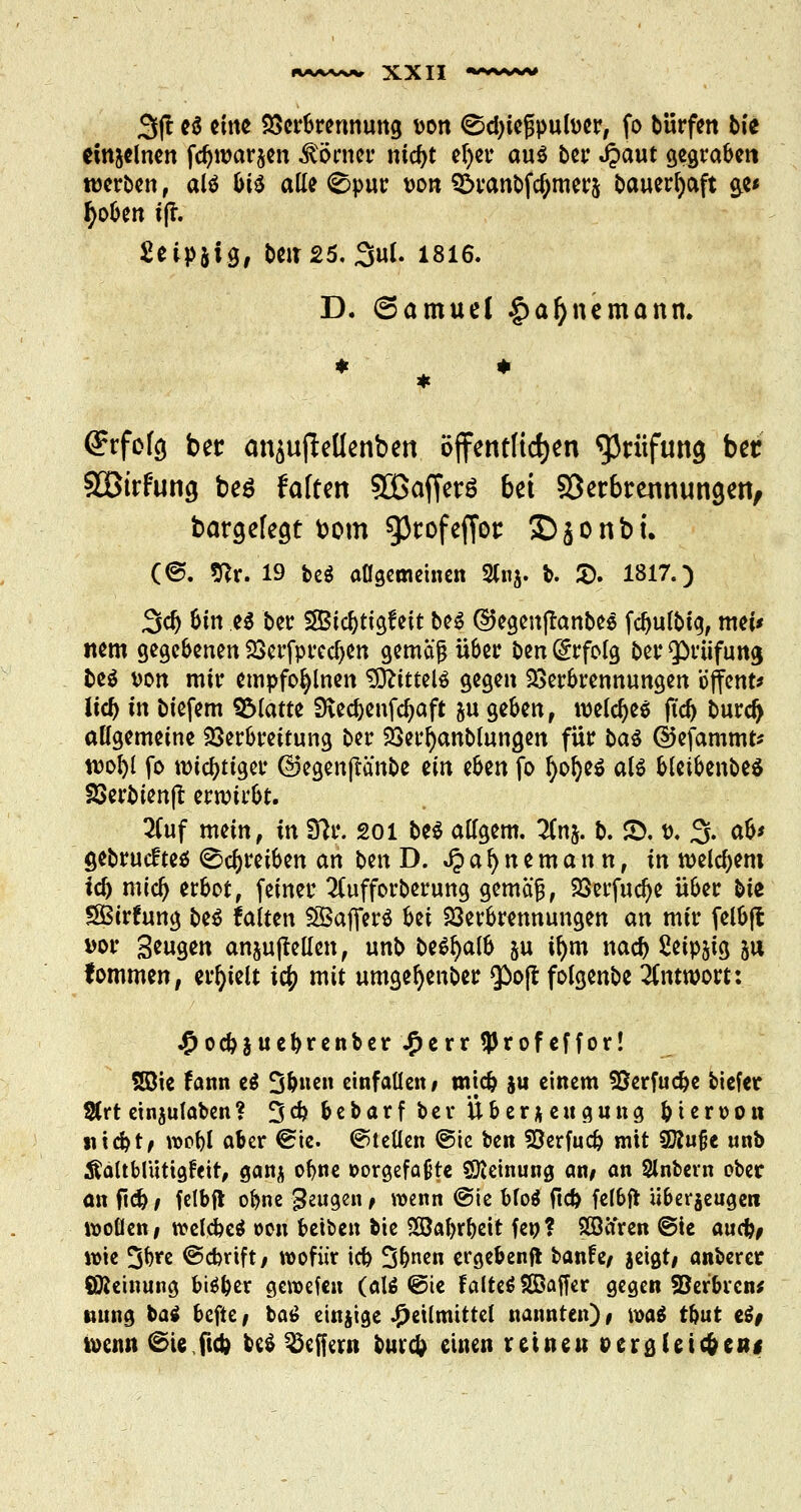 3jt e$ ctttc Verbrennung von ©ctyießpufocr, fo bürfen b(e einzelnen fcr)war$en Konter nidjt efyer au$ bei* Jpaut cjcgrabcri werben, atö &i$ alle <©pur von 3>ranbfa)mer& bauerr)aft ge« fyoben ifl. Seipjig, beit25. 3ul. 1816. D. (Samuel §af)nemann. (Jrfofg ber an$u(Menben öffentlichen Prüfung bet Sßtrfung beö falten SOßafferö bei Söetbrennungen, bargelegt fcom gScofeffot: £)$onbi. (@. Stfr. 19 be$ allgemeinen 2(nj. b. 5). 1817.) 3er) Sin e$ ber SSBic^tt^feit be$ ©egenflanbes fdjulbig, mei< item gegebenen Verfpredjen gemajj über ben Erfolg ber Prüfung fce$ von mir etnpfofylnen SSStitttiü gegen Verbrennungen öjfent* Ud) in biefem QMatte 9vecbenfcr)aft &u geben, voeldje* ftdji burdj allgemeine Verbreitung ber Verfyanblungen für ba$ ©efammt* n>ol)l fo wichtiger ©egenjlänbe ün tfon fo l)ol)e$ al$ bleibenbe* Verfcienjl: erroübt. 2Cuf mein, in Sftr. 201 be$ allgem. 2Cn&. b. 2). t>. 3. ab* gebruefteä (Schreiben an ben D. J? a l) n e m a n n, in welchem iü> mia) erbot, feiner 2(ufforberung gemäß, Verfuclje über bie £Birfung beö falten SBafferö Ui Verbrennungen m mir felbjl vor Beugen anjujMen, unb be^alb $u il)m nacr) Seipjtg 311 fommen, erhielt ic|> mit umgefyenber g>ojt folgenbe Antwort: Hocbjuebrenber^err $ r 0 f e f f 0 r! Söte fann e$ 3&uen einfallen; mia? $u einem Verfuc&e tiefer 3(rt eingaben? 3$ bebarf ber Überzeugung bieroon Hiebt/ voobl aber @ie. ©teilen ®ie ben Verfug mit SÄujje unb Äaltbluttgfeir, ganj ofyne vorgefaßte ©ieinung an; an Slnbern ober an ficb/ felbfl obne beugen; wenn @ie bfoä fta> felbft überzeugen wollen/ welcbcä oon beiben bie 2öabrbett fe»? Söaren ©te auefc, wie 3bre ©ebrift/ wofür icb üjbnen ergebend banfe/ jeigt/ anberer ÖJieinung biäber geroefen (al$ ©ie falteSSßaffer gegen Serbien* tmng bai befte / bat> einjige Heilmittel nannten) # roa$ t&ut e$# toenu ©ie fidj M ^ejfew bura) einen retneu »eraJeic&CBi