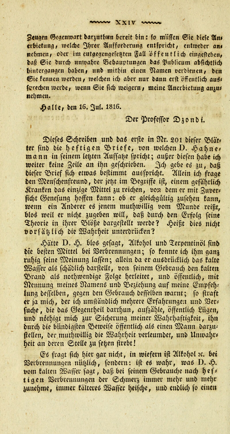 geugen Gegenwart barjutbwn Bereit bin: fo muffen @ie tiefe &n# erbietung, melcbe 3&rer Slufforberuno. entfpriebt/ entroeber an« nehmen, ober im cutgegengefefjten gall offen Hieb eingegeben, ba§ ®ie buvcb unwa&re Sebauptungen hat publicum abfiebtlid) Untergängen baben# «nb mitbin einen Flamen »erbienen, ben ©ie fenneu werben , wefeben icf) ober nur bann erfl tfffentfiel) au3< fpreeben werbe, wenn @ie ftd? weigern/ meine Slnerbietuna, an$u* nebmen. £alte, ben 16. 3uf. 1816. £>er $)rofefior Sjonbi. i <Diefe$ <Sdjrei&en unb bat cr(le in Slv. 201 biefer SMä't* ter fmb bie f> cftigen Briefe, von welchen D. ^afyne* mann in feinem legten 2Cuffa^e fprtcfyt; au£er btefen fyabt icf> weitet* Uinz Seile an il)n gefdjrieben. 3$ gebe e« ju, ba$ tiefer Q?>rief fta) etwa« benimmt auefprtcljt. 2ttlem id) frage fcen Sttenfdjenfreunb, ber je£t im begriffe tjr, einem gefäfyrlicr; .föranfrn ba$ einzige ^OZtttet $u reichen, öoj* bem er mit Super* ftcfyt ©enefung ^offen fann: ob er gleichgültig jufe^en tann, wenn ein Ruberer e« jenem mutwillig vom SDftmbe reißt, Uo$ weil er ntcfjt zugeben will, bajj burcl) bm (Erfolg feine ^eorie in ü)rer QMöjje bargejMt werbe? fyi§t bm nid)t fcorfä'kltd) bte $3al)rl)eit unterbrücfen? Jpätte D. Jp. blo« gefagt, 2il£ol)ot unb Terpentinöl finb bte beflen Mittel 6ei Verbrennungen; fo fonnte ia> il)m ganj ruljig feine Meinung laffen; aüün ba er auSbrücflid) ba$ falte SBajfer aB fcljäbtid) barfleltt, pou feinem ©ebraucl) bm Mtm S3ranb a$ notfywenbtge golge herleitet, unb öffentlich, mit Nennung meine« Sftamen« unb Sbe^ieljung auf meine (gmpfefj* iung bejTelben, gegen bm ©ebraucl) befielben warnt; fo (traft er ja mief), ber id) umfranbltd) mehrere (Erfahrungen unb Ver* fudje, bte bai ©egentfyetl bartfyun, aufteile, öffentlich £ügen, unb nötigt mid) sur (Sicherung meiner SBafyrfyafttglrett, ifyn burcl) bte bünbtgjten 93ewetfe öffentlich al« iimn 5ftann barju-- jlellen, ber mutwillig bte 2Baf)rfyeit perleumbet, unb Unmafyr* ijeit an beten (Stelle ju fefcen ftrebt! f£$ fragt fiel) fyter gar nid;t, in wiefern ift UMofyol je. bei Verbrennungen nulltet), fonbern: tjt f$ mafyr, \w$ D. ^>. t?om falten SSSafier jagt, ba§ bei feinem ©ebraucfye nad) fyef* ttgen Verbrennungen ber ©cfymerj immer me^r unb me^r Sune^me, immer tältere« SSSaflet- ^eifcl^e, unb enblia) fo eine»