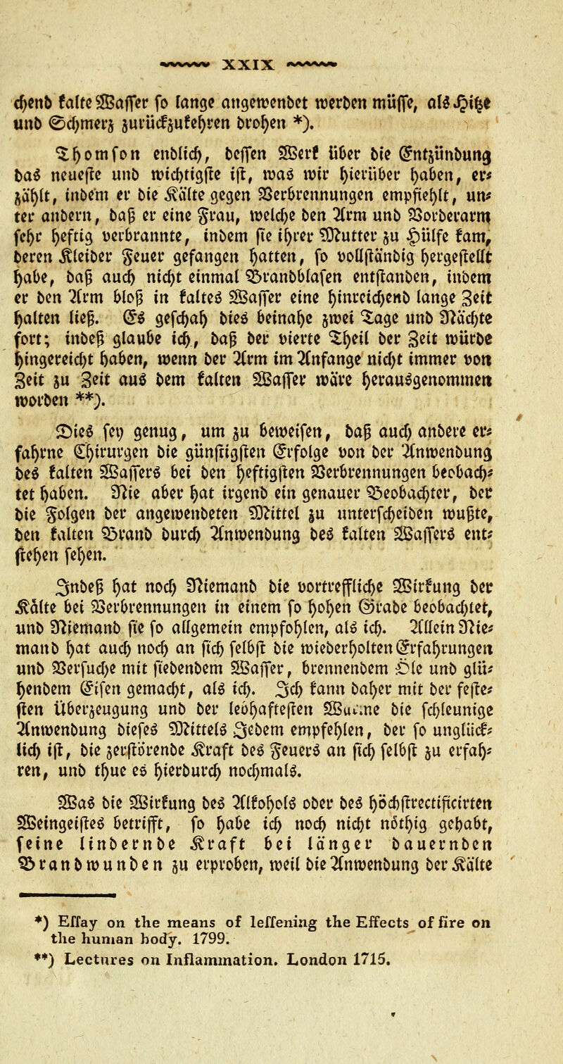 cfyenb falte ^Baffer fo lange angewenbet werben muffe, aUS^i%t unb ©djmwj surücfäufefyren broljen *>. Sljomfon enbltd), beffen 2ßerf über biz ^ntjünbung ba$ neuejle unb wtcbtigfte iff, tvaö wir hierüber fyaben, er* jäl)lt, inbem er bie ^älte gegen Verbrennungen empfiehlt, un* ter anbern, ba§ er eine grau, welche bzn 2lrm unb Vorberarm, feljr fyeftig uerbrannte, inbem fle ifyrer Butter $u §ülfe fam, beren Äletber $euer gefangen fyatttn, fo volljtä'nbig fyergeftellt fyabz, baß aud) nic^t einmal $5ranbblafen entjlanben, inbem er bzn 7Um blof in faltet SBaffer eine fyinretdjenb lange %zit galten lief. (§ä gefdjaf) t>ieö beinahe stuei %age unb Sftäcljte fort; inbef; glaube id), ba$ ber werte $f)eil ber %zit würbe hingereicht fcaben, mnn ber 2Crm im anfange nicfyt immer t>ott Seit ju Seit <w$ bem falten SBaffer wäre fyerauägenommett worben **). £)te$ feu genug, um $u beweifen, ba$ aud) anbet'e er* fafyrne Chirurgen biz günftigjten Erfolge t>on ber itnwenbung, be$ falten SfBafferS bzi bzn fyefttgßen Verbrennungen btobaty tet Ijaben. ffliz aber fyat irgenb ein genauer Q3eobad)ter, ber bie folgen ber angewenbeten Mittel ju unterfd)etben wujjte, ben falten 33ranb burd) 2(nwenbung be$ falten 2Bafferö ent* freien fefyen. 3nbeß r)at nodj Sftiemanb biz üortreffltcfje SSirfung ber &aitz bei Verbrennungen in einem fo fyofyen ©rabe beobachtet, unb Sftiemanb fte fo allgemein empfohlen, al6 tcl). allein Sftie* manb l)at aud) nod) an ftcj& felbft biz wieberfyolten Erfahrungen unb Verfuge mit ft'ebenbem SÖaffer, brennenbem Öle unb glü* fyenbem (Eifert gemacht, al$ icl). %d) fann bafyer mit ber fe|te* ften Überzeugung unb ber lebhafteren SBiume biz febteunige 2(mt>enbung biefeö SDftttelS Qebem empfehlen, ber fo unglücfr lid) ijt, biz $erftorenbe ^raft bes geuerS an fia) felbft §u erfafj* ren, unb tr)ue es l)ierburcf> nochmals. S5Baö biz SBirfung be£ 2(lfol)ol$ ober be$ ^öcbftrectifücirten SßeingetfreS betrifft, fo fyabz id) nod) nid)t nßtt)tg §tl)aUf feine linbernbe ^raft bzi länger bauernben Söranbwunben ju erproben, weil biz!inwenbung ber^älte *) Effay on the means of leffening the Effects of fire on the human body. 1799. **) Lectures on Inflammation. London 1715.