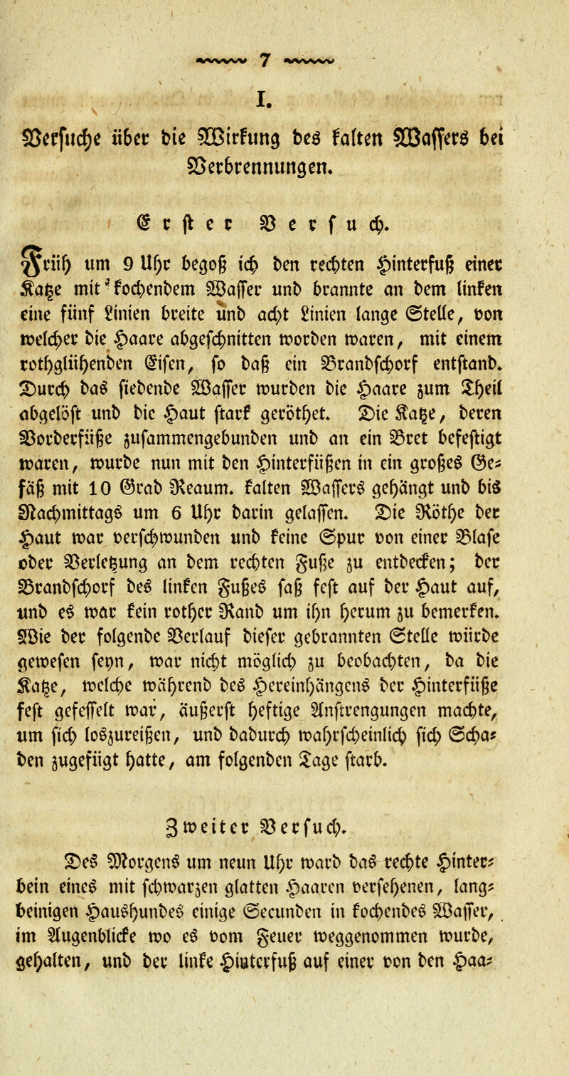 I. SSerfurfje übet bie SBirftmg bes falten 5CBaffcrö bei SSet&rennuncjen. <$ c j* e c 23 e r f u $♦ $rüf) um 9 Uf)r begog t<$ ben rechten Hinterfuß einec Äafje mit * f oebenbem SSöaffer unb brannte an bem linfen eim fünf Linien breite unb ad;t 2inien fange (Stelle ^ fcon welcher tie §>aare abgef$nitten worben waren, mit einem rotf)glüf)enben ($ifcn, fo tag ein SSranbfcborf entftanb. SDurcb baö fiebenbe Gaffer würben tie £>aare jum Sfyeil abgeföft unb bie £aut ftarf gerottet. £>ie$a§e, beten 23orberfüge &ufammengebunben unb an ein Söret befeftigt waren, würbe nun mit ben Hinterfüßen in ein grogeg @e* faß mit 10 ©rab *Keaum, falten SöafferS gelangt unb bis Sftad>mittag$ um 6 Ufyr barin gefafien. £)ie SHötl)e ber £aut war t>erfd?rcunben unb feine ©pur v>on einer S3tafe ober $8erfej$ung an bem rechten guge \\x entbeefen; bec 2Sranbf$orf beS linfen gugeS fa§ feft auf ber £aut auf, unb e$ war fein rotier Üvanb um if)n ()erum \\x bemerken* SBie ber fofgenbe Verlauf tiefer gebrannten (Stelle würbe gewefen fenn, war nic^t möglich \w beobachten, t>a bk $age, welche wäf)renb be$ Hereinl)ängen$ ber Hinterfüße feft gefeffeft war, äugerft heftige 2lnftrengungen machte, um \i<fy loSjureigen, unb babureb waf)rfcbeinfict> fic^> ©cr;a* ben ^gefügt l)atte, am folgenben Sage ftarb. 3»eitcr ^erfud;, £)e3 9florgen$ um neun Ufjc warb ba$ rechte Hinten bein eine$ mit feb^arjen glatten paaren üerfe^enen, fang? beinigen §au£f)unbe$ einige ©ecunben in focbcnbeS Gaffer, im Slugenbficfe wo eS t-om geuer weggenommen würbe, galten, unb ber linfe |)iaterfug auf einer ton ben $aa;