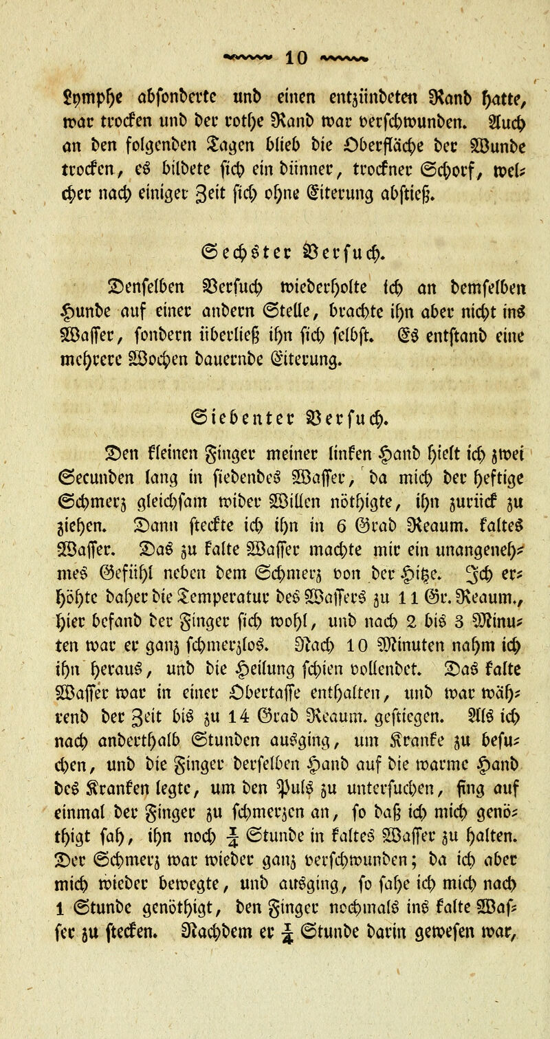 2mnpl)e abfonberte unb einen ent^iinbeten SKanb f)atte, n>ar trocfen unb ber votf;e üvanb tt>ar t>erfcbtt>unben* 2lu# an ben folgenben £agen blieb bie Oberfläche ber Söunbe trocfen, e$ biibctc ftcb einbünner, trocfner ©d;orf, tsel* 4>er nacb einiget: 3ett ftd) ol)ne Eiterung abftieft. ©echter Öerfucr> £enfelben Söerfucb; tt>ieberl)olte leb an bemfelben £unbe auf einer anbern ©teile, bracbte i()n aber nid)t in$ Gaffer, fonbern überließ if)n fici> felbft. <§S entftanb eine mehrere £öo$en bauernbe Eiterung, (Siebenter 8erfu<$. üDen flehten ginger meiner linfen §anb J)telt id) jmei ©ecunben lang in fiebenbeS SBafier, \>a mtcb ber heftige ©cbmeq gletd)fam ttnber SBillen nötigte, if)n ^uriicf ju 3ief)en, £)ann ftecfte id) tf>n in 6 ©träfe SKeaum. faltet SBafier. 2)aS gu falte Söaffer machte mir ein unangenel)* mk§ @efiif)i neben bem ©cfcmerj fcon ber £>i£e* 3$ ec* l)öl)te bal)er bie Temperatur be$ S&afferS ju 11 @i\ 9\eaum., (;ier befanb ber Singer ftd) wof)!, unb nad) 2 bis 3 Sftinu* ten war er gan5 fcbmer^lo^. Slad) 10 Minuten na()m id) tfm l)erau$, unb bie Teilung festen oollenbet. SDa3 falte SGBaffec war in einer Cbertaffe enthalten, unb tx>ar ttxü> renb ber geit biö §u 14 ©rab SKeaum* geftiegen. 5HS td> nacb anbert^alb ©tunben ausging, um $ranfe $u befu* eben, unb t)k ginger berfelben ipanb auf bie warme §anb be$ Traufen legte, um t>cn ^)ul3 $u unterfud)en, fing auf einmal ber ginger $u fcbmeqen an, fo ba$ id) mieb genö? t^igt fal), tf>n nod; J ©tunbe in faltet Söaffer 3u galten. £)er ©cbmerj war lieber gang öerfebwunben; i)a id) aber mieb trieber bewegte, unb ausging, fo fal)e icb mieb nacb 1 ©tunbe genötigt, ben ginger nochmals iiul falte SBaf* fec 5U fteefen. 3fta$bem er J ©tunbe ^atin gewefen mar,