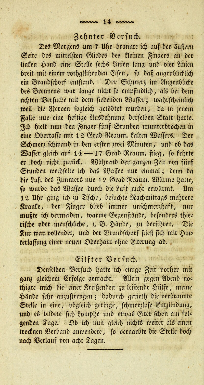 geinter §8crfuc^* £)eS Borgens um 7 U()r brannte icf> auf ber äußern (Seite te^ mittelften ©liebeS be$ fleinen ginget an ber linfen $anb eine (Stelle fe<$8 Linien lang unb fcier Linien breit mit einem rotl)glül)cnbcn @ifen, fo ba$ augenblicklich ein S3ranbfd>orf entftanb. £)er (Seltnerj im Augenblicke be$ Brennens mar lange ntc^t fo empfinblid;, als bei bem achten SSerfucbe mit bem fiebenben SBaffer; Wal)rfcbeinlici> »eil Uc Heroen fogleid) get§§tef würben, ba in jenem gallc nur eine heftige 2fuSbef)mma, berfelben (Statt l)atte. 3ct> l)ielt nun ben ginger fünf ©tunben ununterbrochen in eine Obertaflfe mit 12 @rab SKeaum. falten Söafferö. £)er ©cbmerj febwanb in; ben erften itoci Minuten, unb ob ba$ Söajfer gleich auf 14 —17 ©rab Üveaum. ftieg, fo f el)rte er boefc ni$t juriief. 3Bäf)renb ber ganzen Qüt ton fünf ©tunben wed)fclte i&> $>a$ SÖajfeu nur einmal; beim ba bie 2uft beS gimmerg nur 12 ©rab 3\eaum. SSBärme fyattc, fo würbe ba$ SBaffer burefr t?ie £uft nid)t erwärmt. Um 12 U^r ging id> ju Sifcbe, befud)te Eftad)mittag$ mehrere Sranfe, ber ginger blieb immer unfdjmer^aft, nur mußte id} fcermeiben, warme ©egenftänbe, befonberS tfyk* eifere ober menfcfclic&e, 5. 33. £änbe, ju berühren. £)ie $ur war tollenbet, unb ber ©ranbfc&orf ftieg fid) mit §in* terlaffung einer neuen Obcvfyaut o&ne Eiterung üb. . (Stifter $3erfu#. Senfelben Serfücfr fyattc id; einige %tit florier mit ganj gleicbem Erfolge gemacht. Stiem gegen Slbenb hU t^igte mid) bk einer föreißenben iu leiftenbe £ülfe, meine |)änbe fel)r anstrengen ; babureb geriet!) bk oerbrannte ©teile in eine, obgleid) geringe, fd^meqlofe (^ntjünbung, unb e$ bilbete ftd) 2ömpf)e unb tttva$ Cfiter fd)on am foU genben Sage. Ob ict> nun gleich nid;tS weiter als einen troefnen Söerbanb anwenbete, fo vernarbte bte ©teile bocf> naefc Verlauf oon acfi)t Sagen.