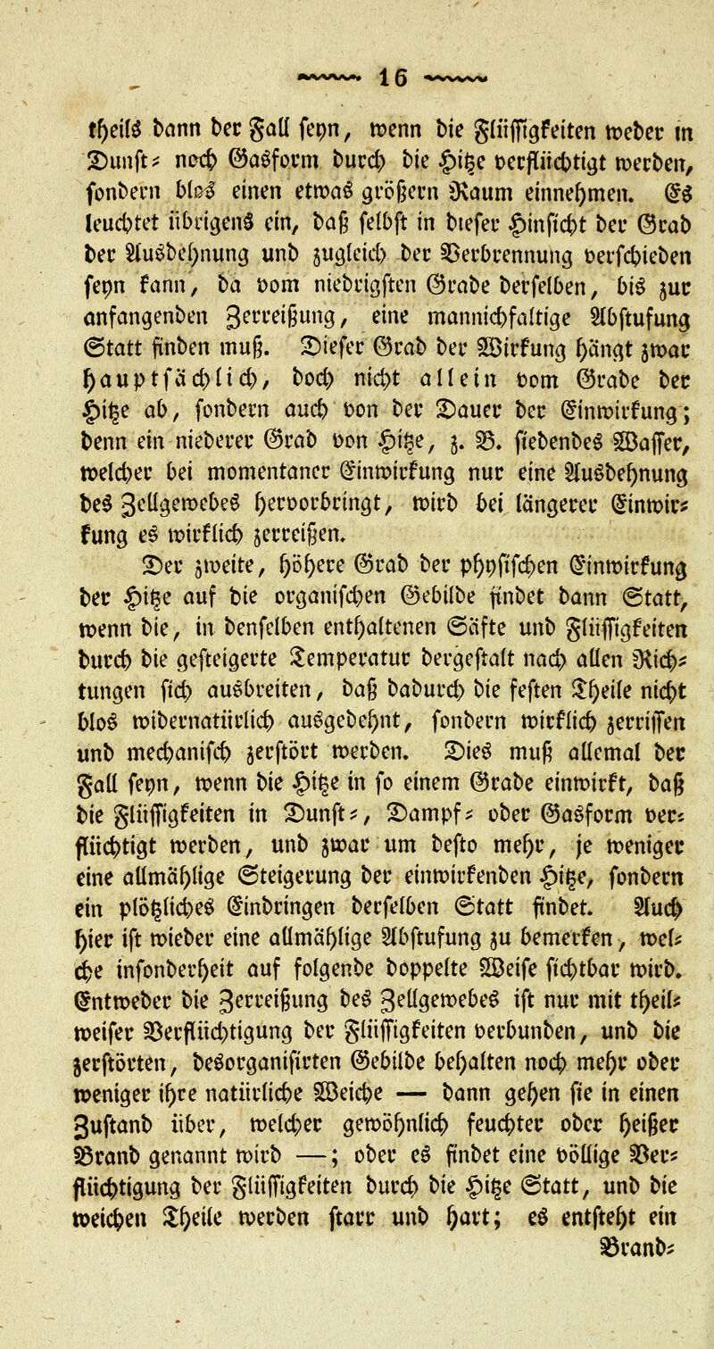 tf)dß bann becgaü fepn, wenn bk glüfftgfeiten webec m £)unft* nocb ©aSfocm burd) bk p\fy oecpcbtigt werben, fonbern MbS einen ttxoaü jro|ern Üvaum einnehmen. <£$ l-eu&tfi übrigens ein, bag felbft in tiefer £inftcbt bei* @cab ber $hi$bel)nung unb äugleid) ber Verbrennung üerfcbieben fepn fann, ba oom niebrigften ©rabe berfelben, biß juc anfangenben 3eccetfjung> eine mannigfaltige Slbftufung (Statt finben muß. £>tefec ©rab ber Söirfung f)ängt jwac tyauptfäcblicb, bod) nid)t allein Dom ©rabe bec §i|e ab, fonbem aud) fcon bec 2)auec bec dinwicfung; benn ein niebecec ©rab t>on ^nje, j. 53. ftebenbeS Gaffer, weld>er bei momentaner Einwirfung nuc eine 21u$bef)nung be$ gellgewebeS fyeroorbringt, tt>irb bei längerer hinwies fung e£ wicflicb jerreigen. £)ec jweite, Obrere ©rab ber pl)Dftfd)en Einwirfuna, bec £>it3e auf bie organifcben ©ebilbe ftnbet bann <5tatt, wenn bkf in benfeiben enthaltenen ©äfte unb glüffigfeiten buccb bk gefteigerte Semperatuc becgeftalt nacb allen dii& tungen fid) auebreiten, ba% baburd) bie feften &f)eife nicfct blo$ wibernatiirlicb auSgebe()nt, fonbern wirf lieb secriffen unb mecbanifcb jecftört werben. 2)ie$ mug allemal bec gall fepn, wenn bk £it$e in fo einem ©rabe einwirft, ba% l>te glüffigfeiten in 2)unft*, £>ampf* obec ©aSform t>ecs fttiebtigt werben, unb swac um befto mef)c, je wenigec eine aümäf)fige ©teigecung bec einwirfenben £ige, fonbern ein piögficbeS Einbringen berfelben (Statt ftnbet. 2lud> f)ier ift wiebec eine aümäf)Iige 2fbftufung $u bemerken, wek cbe infonberljeit auf folgenbe boppelte SBeife ftcf>tbar wirb. Gmtweber bk gerreigung be$ gellgewebeS ift nuc mit tf>eil* weifer 23erflüd>tigung ber glüfftgfeiten oerbunben, unb bk jecftöcten, beöorganifirten ©ebitbe behalten nocb mel)r obec wenigec if)re natürlicbe §S3eicbe — bann gel)en fte in einen 3uftanb über, we(d)ec gewöf)nli<# feuchter obec fjeifjec Söranb genannt wirb —; obec e$ ftnbet eine oöllige $ec* flttcf)tigung ber glüfftgfeiten bued) bk £i£e &tatt, unb bk weichen Steile werben ftacc unb fyaxt; e$ entfte^t ein S3canb;