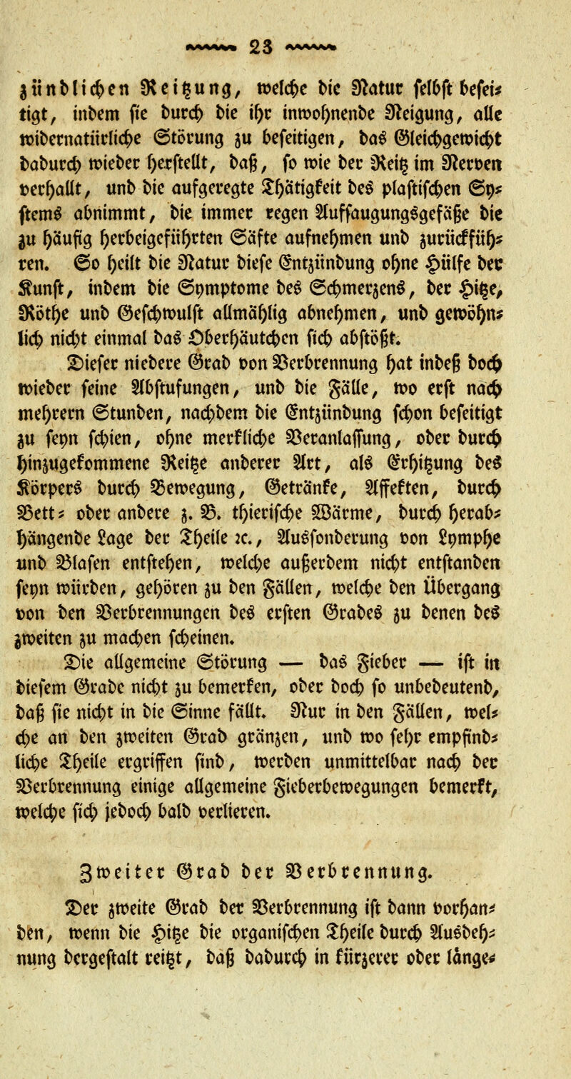 3«rtMi$en SKeiljung, welche bic Statut felbft befei* tigt, inbem fte bur<$ bie il)r inmofynenbe Steigung, alle tt>ibernatiirli#e (Störung au befeitigen, baS ©leicr;gen?i<#t babur<$ lieber f)e.rftellt, 1>a%, fo tx>ie ber $Kei§ im SReroeit t>erl)allt, unb bie aufgefegte £()ätiaftit be$ piaftifd)en ©9* ftemS abnimmt, \>k immer regen 2luffaugung$gefä§e t>k in l)äuftg herbeigeführten (Säfte aufnehmen unb jurüeffü^ ren. @o Oeilt tk Statut biefe @nt5Ünbung ol)ne |>ülfe bec $unft, inbem bie (Somptome be$ (S#mer3en$, ber £t§e, fKöt^e unb ©efcfytoulft allmäljlig abnehmen, unb gen>öf)nj lid> nid)t einmal ba$ £)berl)äutcben ftcb abftößt. tiefer niebere @rab oon Verbrennung l)at inbeß bocfc lieber feine Slbftufungen, unb t>k gälle, tt>o erft na# meiern (Stunben, ncid^bem bie @ntjiinbung fc^on befeitigt gu fenn festen, ol)ne merfticfce Veranlagung, ober bur<£ tyinjugefommene fHet^c anberer 2frt, aW (£rl)t($ung be$ ^brperS buref) Bewegung, ®etränfe, Slffeften, bur<$ Vett* ober anbere 3. V. tf)ierif$e 2Bärme, burd^ l)erab* Jyängenbe Sage ber £f)eile :e., SluSfonberung oon £ompf)e unb Vlafen entfteljen, tt>eld;e außerbem nic^t entftanbett fepn nnirben, gehören ju ben gällen, meiere ben Übergang ton ben Verbrennungen be$ erften ©rabeS 3U benen be$ jmeiten au machen (cremen. £ne allgemeine (Störung — l>a§ gieber — ift itt tiefem ©rabe nid)t ju bemerfen, ober bo<$ fo unbebeutenb, t>a$ fte niebt in bk (Sinne fällt. Sftur in ben gälten, tt>el* d)e an ben jfteiten ©rab gränjen, unb too fel>r empftnb* lidj>e $l)eile ergriffen ftnb, toerben unmittelbar na# ber Verbrennung einige allgemeine gieberbetoegungen bemerfr, welche fic^) jebocfy balb oerlieren. gtoeiter ©rab ber Verbrennung. £>er atveite ©rab ber Verbrennung ift bann oor&an* ben, trenn t>k §i§e Ui orgcmif<$en Steife burefc STuebe^ nung bcrgeftalt rei§t, ba% babur$ in fixerer ober länge*