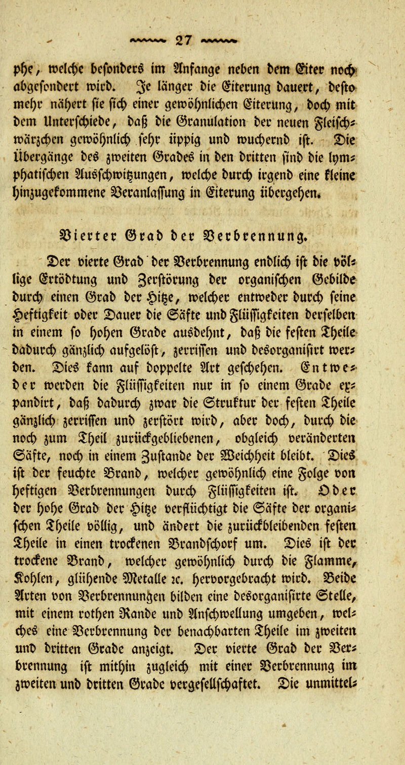 pl)e, welche befonberS im anfange neben bem @iter no<£ abgefenbert wirb. 3C länger bk Eiterung bauert, befto mefyr nähert ft'e ftcb einer gen>ö^n(tct>en Eiterung, boer; mit bem Unterfcbiebe, ba$ bk (Granulation ber neuen gleifcb* weieje^en gercöl)nli<$ fef>r üppig unb touebernb ift. £>ie Übergänge beS 5tt>eiten ©rabeS in ben britten finb bk lorns pf)atifd)en 2fa$fcbmi§ungen, welche burefc irgenb eine f(eine fynjugefommene VeranlafTung in Eiterung übergeben* Vierter @rab ber Verbrennung» 2>er oierte ©rab ber Verbrennung enblicfc ift bk böf* lige @rtöbtung unb gerftörung ber organiftyen ©ebilbe bureb einen ©rab ber £i£e, roeleber entrceber burd) feine £eftigfeit ober datier bk ©afte unb gliiffigfeiten berfelben in einem fo fjofyen ©rabe au$bef)nt, baß bie feften Steile fcabureb gcinjlicb aufgelöft, jerriffen unb beSorganiftrt ttxr* ben. £ie$ fann auf boppelte 5lrt gefd)e()en. @nt»e* ber werben bk glüffigfeiten nur in fo einem ©rabe tp panbitt, ba$ baburd) jmar bk ©truftur ber feften $l)eile gänjlicb ■ jerrtifen unb jerftört mirb, aber bocf>, bureb bk noeb jum ${)eil jurücf gebliebenen, obgleich oeranberten ©Sfte, noeb in einem Buftanbe ber 2Beid)l)eit bleibt. £>te$ ift ber feuebte Vranb, rceleber gett>Dr)nIict> eine golge oort heftigen Verbrennungen bureb glüffigfeiten ift. Öbec ber j)ol)e ©rab ber £it$e oerfttiebtigt bie ©elfte ber organi* fernen $f)eile oöüig, unb änbert bk jurücfbleibenben feften Steile in einen troefenen Vranbfd;orf um. pitö ift bec troefene Vranb, meiner gembljnlief) bureb bk glamme, $ct)kn, glii^enbe betaue je. tyeroorgebraebt toirb. Vetbe Slrten oon Verbrennungen bilben eine beSorganifirte ©teile, mit einem rotten SRanbe unb ^nfebtoeüung umgeben, nxl* cbeS eine Verbrennung ber benachbarten Steile im feiten unt> britten ©rabe anzeigt. 2>er oierte ©rab ber Ver* brennung ift mithin 5uglei$ mit einer Verbrennung im feiten unb britten ©rabe oergefellfcfcaftet. ©je unmitteU