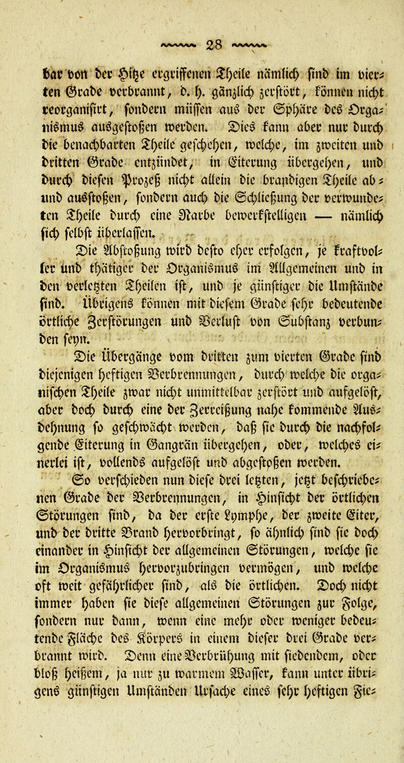 fcar'toott'ber £>ige ergriffenen Jfjeile na'mlicr) finb im fcier* ten ©rabe verbrannt, b. f). ganzer; gerftötft, fönnen nid>t t'eorganiftrt, fonbern muffen auS ber <5pl)äre beS £)rga/ iiiSmuS auSgeftogen »erben. £)ieS fann aber nur burd> fcie benad)barten Steile gef<$cf)en, welche, im ^weiten unb britten @rabe ent^inbet, in Eiterung übergeben, unb fcurcr; biefen ^ro^eg nid)t altem bie branbigen £f;eile ab * imb auSftoßen, fonbern and) \>k ©d;ließung ber t>er»unbe* ten $f)eile burd> eine Stfarbe bewerfftelligen — nämiiefc ftd) felbft itberlaffen. r pvi Slbftoguna, wirb befto el)er erfolgen, je fraftoofc (er ünb tr>cittger bei* Organismus im allgemeinen unb in fcen verlegten Steilen ift, unb je gitnftiger t>k Umftänbe finb. Übrigens fönnen mit biefem @rabe fef)c bebeutenbe ertliche gerftörungen unb Veiluft fcon ©ubftanj berbun* ^en fenn. £>ie Übergänge t>om bitten pm werten ©rabe finb biejenigen heftigen Verbrennungen, bureb »eld;e bk orga>- *ttfd>en $l)eile jwar nid;t unmittelbar gerftört unb aufgelöft, aber boc$ bureb; eine ber Steigung nal)e fommenbe $ix\& bef)nung fo gefd;»äd)t »erben, ba$ fie bureb bk nacb;fok genbe Eiterung in (Gangrän übergeben, ober, »eld)eS ei* nerlei ift, oollenbS aufgelöft unb abgeftpßen »erben. ©o t>erf<#ieben nun biefe brei legten, je§t befefcriebe* nen @rabe ber Verbrennungen, in £inftcbt ber örtu'd)en (Störungen finb, ba ber erfte £ömpl)e, ber 5»eitc @iter, imb ber britte Vranb hervorbringt, fo äl)nlid) finb fie bod> einanber in £mjt<$t ber allgemeinen 6törungen, »eld;e fie im Organismus Ijeroorjubringen vermögen, unb »elcbe oft »eit gefäf;rlid)er finb, als bk örtlid;en. 2)od; niebt immer fyaben fie biefe allgemeinen (Störungen jur golge, fonbern nur bann, wenn eine mef)r ober weniger bebeu* tenbe gleiche beS Körpers in einem tiefer brei (3tabt üer* brannt wirb. !Denn eine Verbrühung mit fiebenbem, ober bloß f)ei§em, ja nur $u »armem ^Baffer, fann unter iibrü genS günftigen Umftänben ltrfad;e eines fefjr heftigen gie*