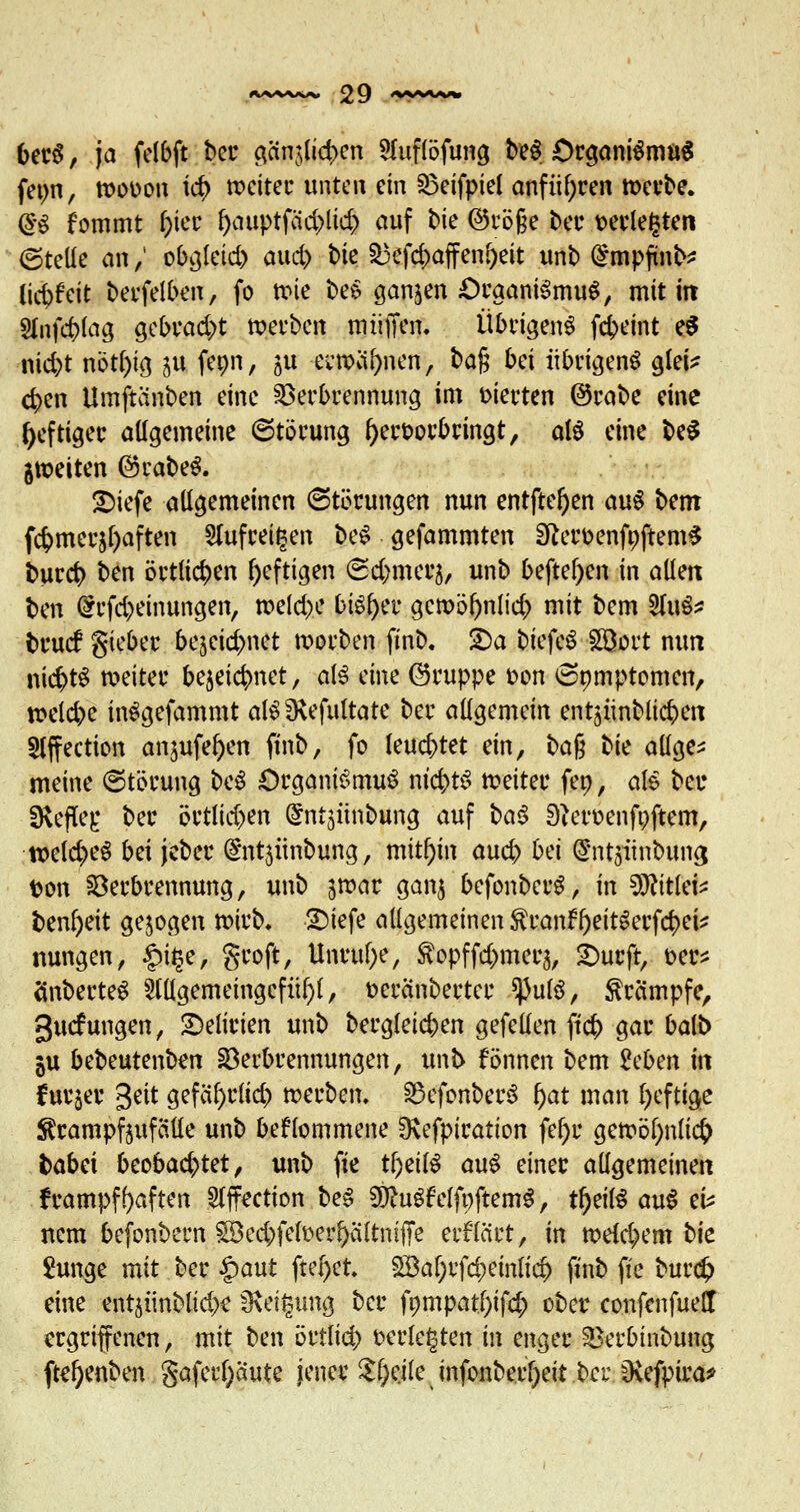 berS, ja felbft bot; gctnjlid>cn Huflöfung beS Organismus fetm, wouon id) weiter unten ein Veifpiel anführen werbe. @g fommt f)ier f>auptfäd>lic^> auf bie @rö§e ber üetlegten ©teile an / obgletd) aud) bie 53cfd>affenf>ett unb (£mpfmb* lid^eit berfelben, fo wie beS ganzen Organismus, mit iit Sfofc&foa, gebracht werben muffen. Übrigens febeint e$ nicfyt nbtf)ig ju fenn, ju ecwcifynen, ba§ bei übrigens glei* cfyen Umftcinben eine Verbrennung im vierten ©rabe eine heftiger allgemeine ©törung hervorbringt, als eine beS 5weiten ©rabeS. 2)iefe allgemeinen (Störungen nun entfielen auS bem fcfcmer^aften 2lufreit$en beS gefammten SfterfcenfnftemS bureb ben örtlichen heftigen (Sdjmerj, unb beftef)en in allen ben (£rfd)einungen, weld>e bisher gcwölwlicr; mit bem 2fuS* bruef gieber be^eicfjnet worben finb. 2)a biefeS Söort mm nichts weiter bejeic^net, als dm ©nippe üon <3omptomen, welche inSgefammt als IKefultate ber allgemein entjiinblic^en Slffeetion an^ufefyen finb, fo leuchtet ein, t>a$ tk allge* meine ©törung beS Organismus nichts weiter fen, als ber *Kefle£ ber örtlid)en @nt5Ünbung auf baS ^eroenfnftem, welches bei jeber (^ntjünbung, mithin aud> bei (S'ntsiinbuna, fcon Verbrennung, unb jwar ganj befonberS, in Wlitki* ben^eit gebogen wirb» 2)iefe allgemeinen tran^eitSerfd)eU mmgen, £i§e, groft, Unruf;e, ^opffd^merj, Surft, ber* änberteS Slllgemeingcfii^l, t>eränbertcr ^ulS, Krämpfe, ^uefungen, Delirien unb bergleicben gefeilen ftcb gar balb ju bebeutenben Verbrennungen, unb fönnen bem 2eben in furjer 3eit gefäfyrlid) werben, BefonberS fyat man l)eftige ^rampfjufäüe unb bekommene 9\efpiration fef>u gewöl)nli($ babei beobachtet, unb fie t^eilS auS einer allgemeinen frampffyaften 5Iffection beS WlutfelfoftemS, tfjeilS auS eU nem befonbern ^ed;felt>erf)ältmffe etflärt, in weld^em bie Junge mit ber §aut ftef)ct £Baf;rfd)einli$ finb fie burdj eine entjiinblidx Neigung ber fömpat()if# ober confenfueH ergriffenen, mit ben öttlid) t>erle§ten in enger Verbinbung fte^enben gafertyaute jener $f;eile infonberfyeit ber 3vefpira*