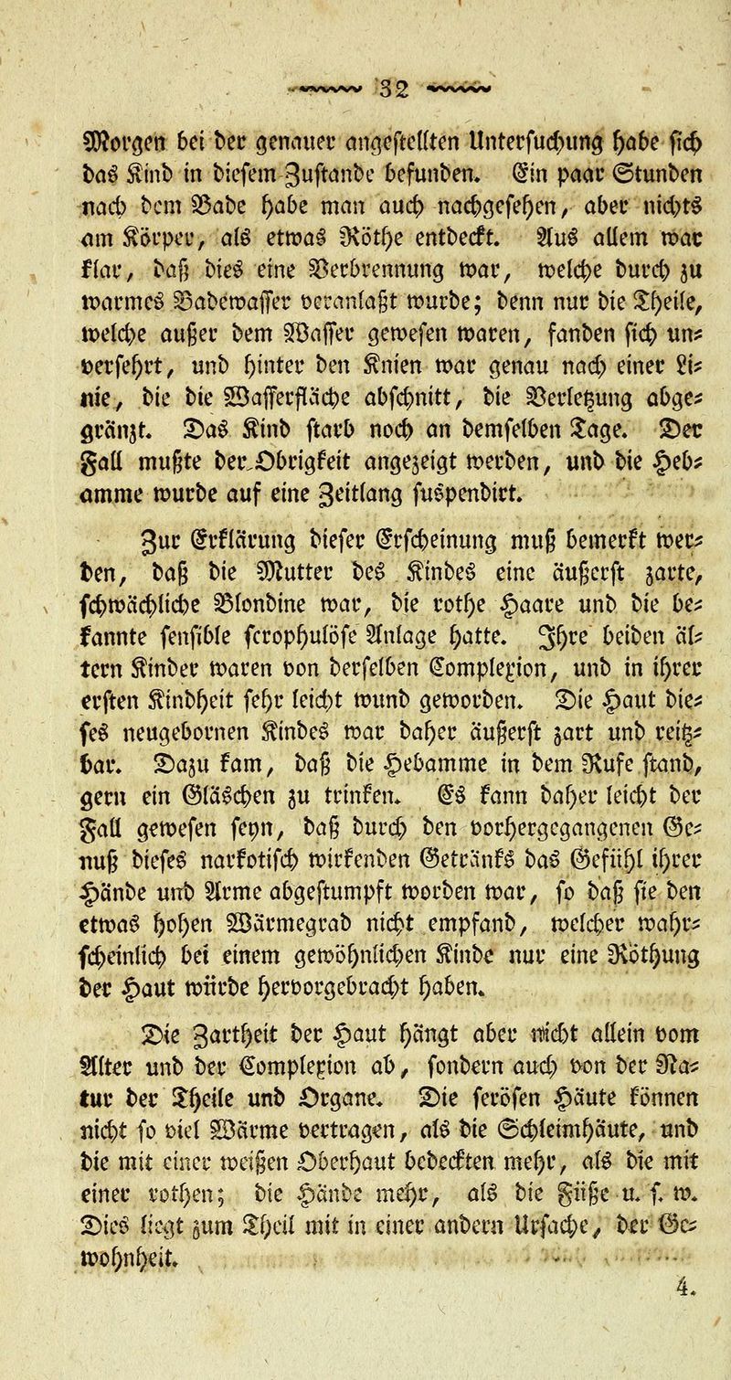 borgen bei ber genauer angeheilten Unterfud;nmg fyabe fic(> ba$ $inb in biefem guftanbe befunben. (im paar ©tunben nacb bem S3abe f)abe man au$ nacbgefef)en, aber nichts am Körper, olö etwas IKötf>e entbeeft. 2luS allem raac ffar, baß bieS eine Verbrennung war, freiere bureb; $u warmes SBabewaffer veranlaßt würbe; benn nur bk Steile, welche auger bem SBaffer gewefen waren, fanben ft<^> un* toerfef)rt, unb hinter ben ^nien mar genau nad? einer £i? nie, bk bk SDafferftäcfce abfc&nitt, bie Verlegung abge* grinjt £>a$ $inb ftarb noef) an bemfelben Sage. 2)ec gall mußte ber.Öbrigfeit angezeigt werben, unb bk |>eb* amme mürbe auf eine 3eitlang fuepenbirt. 3ur drfiärung biefer (£rfcbeinung muß bemerkt wer* fcen, ba$ bk Butter be$ $inbe3 eine ä'ußcrft jarte, f#wäcr;iicbe SMonbine war, bk rotfye §aare unb bk be* fannte fenfible fcropf)ulöfe Anlage ()atte. 30te beiben äU tern $inber waren oon betreiben (Sompferjon, unb in if)rec erften $inbf)eit fe&r leid)t ttnmb geworben. £>ie |>aut bk* feS neugebornen $inbeS roar baf)er äußerft jart unb rei^ M& SDasu fam, baß bie Hebamme in bem 3Utfeftanb, gern ein (Slawen gu trinfen* @£ fann baf)er leicht ber gaü gewefen fenn, ba^ burd) ben vorhergegangenen @e- nuß biefeS narfotifc^ roirfenben ©etrdnB baS ©efitf)t ü)rer |>ä'nbe unb Slrme abgeftumpft korben war, fo baß fte ben ettt>a6 tjofyen ©ärmegrab nic^t empfanb, welcher tvafa fc^einlic^ bet einem gewöl)niid)en $inbe nur eine üvotfyung t>er £aut würbe f)eroorgebrad;t fyabzn* 2>k gart^eit ber §aut fycingt aber nsiebt adein vom §ttter unb ber €omplerjon ab, fonbern aud) ton ber 3tcv tur ber Stjeile unb Organe. 2>ie feröfen §ciute Bnnen m<$t fo Diel 5Darme vertragen, aß bie ©$fe«nf)aute, unb bk mit einer weißen £>berl)aut bebeetten mcfyv, aß bie mit einer rotten; bk $änbe md)c, aß bk giiße u. f. w. JDicö lk$t gum $f)eil mit in einer anbern Urfac&e, ber @c^ »o&nfyrit. 4,