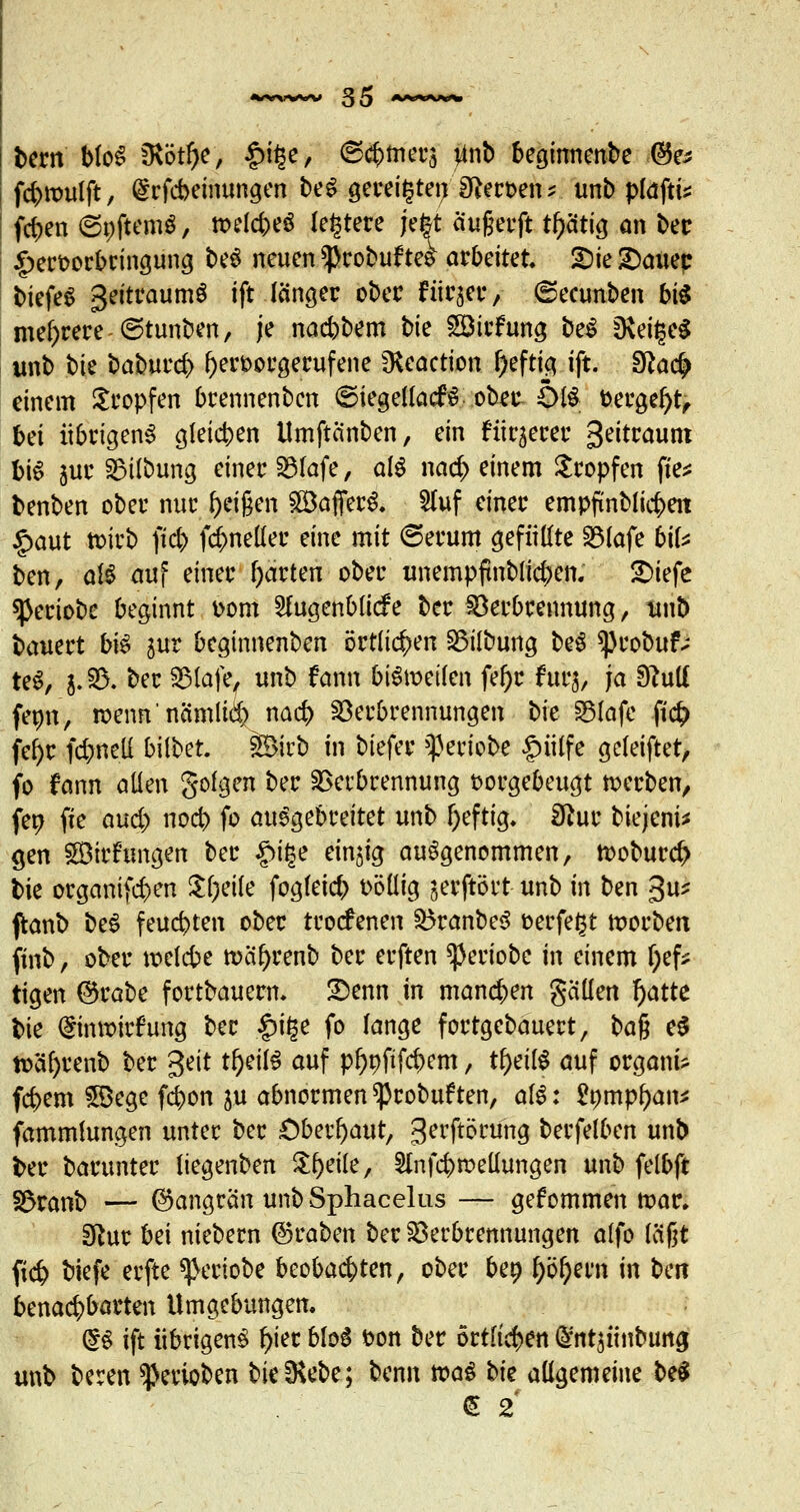 bern MoS fKöt^c, £it$e, (S^mers #nb begitmenbe @e* fcbwulft, drfcbeinungen be$ gereiften S^ect>en^ unb plaftis fd>en ©oftemS, welches (entere jefet äufjerft tl)ätig an ber §eroorbringung be3 neuen ^robuftes arbeitet. £>ie£)auec biefeS Zeitraums ift fängec ober für^er, ©ecunben bi$ mehrere ©tunben, je nad)bem bk Söirfung be$ D\ei£e£ unb bi$ bahuvd> l>eroorgerufene fHcactton l)eftig ift. £fta<# einem Kröpfen brennenbcn ©iegellacfS ober- SMS fcergefyt, bei übrigens gleichen Umftänben, ein fixerer 3eitraunt bis juc SBübung einer Vlafe, als nacb einem Stopfen fte* benben ober nur feigen £BafferS. 5Iuf einer empfxnblicbeit £aut tt>irb fid) fcr^neller eine mit ©erum gefüllte 2Mafe b'\U ben, dß auf einer garten oberunempftublicben. SDiefe sßeriobe beginnt Dorn SfagenMicfe ber Verbrennung, ttub bauert b\$ jur beginnenben örtlichen Vilbung beS *j)robuf; teS, j; V. ber Vlafe, unb f ann bisweilen fel)r tur$, ja 9?uK fetm, wenn'nämlid) nad? Verbrennungen bie Vlafe ft<# fel)r fd>net£ bilbet. j&Mrb in btefer ^eriobe £>iilfe gcleiftet, fo fann allen golgen ber Verbrennung vorgebeugt werben, fen fie aud> nocb fo ausgebreitet unb l)eftig. 3hir biejeni* gen SDirfungen ber £if$e einjig aufgenommen, woburd> bie organifcben Steile fogfeicb völlig jerftört unb in ben 3u* ftanb beS feuchten ober trocfenen VranbeS verfemt worbetx finb, ober welcbe wa!)renb ber erften ^)eriobe in einem f;efc tigen ©rabe fortbauem. Senn in manchen galten f)atte bie (ginwirfung ber §i£e fo fange fortgebauert, ba$ e$ w'äfyrenb ber %e\t tf)eil$ auf p^pftfcbem, tfjeilf auf organi* fcbem fBege fd>on ju abnormen ^3robuften, aü: £ompf)an* fammlungen unter ber Oberhaut, gerftörung berfelben unb ber barunter liegenben Steile, Slnfcbwellungen unb felbft s$tanb — ©angrän unbSphacelus — gefommen war. Sftur M niebern ©raben ber Verbrennungen alfo laßt fid? biefe erfte ^eriobe beobachten, ober ben f)bl)ern in bcit benachbarten Umgebungen. @S ift übrigens l)ier bloS ton ber örtlichen Q>nt$ünbung unb beren Venoben bie^Kebe; benn was hk allgemeine beS £ 2