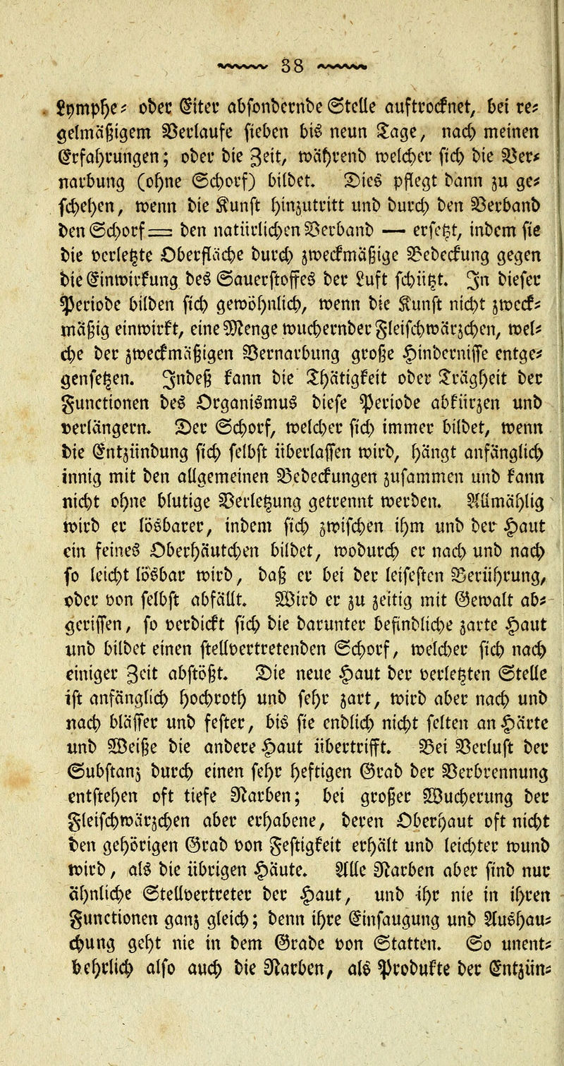 2nmpl)e; ober Siter abfonbernbe ©teile auftroefnet, bei re* gelma'ßigem Verlaufe fieben bis neun Sage, nad) meinen ($rfaf)rungen; ober bie Jeit, wcif)renb welcher ff# bte Ver* naebung (ol)ne ©d>orf) bilbet. £>ieS pflegt bann ju ge* f$ef)en, wenn bie ftunft fynjutritt unb burd) ben Verbanb t>en©d>orf=: ben natürlichen SSerbanb — erfegt, inbemfie bie »erlegte Oberflcicbe burd) jweefmaßige 2?ebecfung gegen bie (£inwitf ung beS ©auerftoffeS ber £uft febügt; 3n bitfw sjkriobe bilben ftd) gewöfynlicb, wenn bie ftunft nid)t jweef* mci§ig einwirft, eme^enge wuc&ernbecgletfcbroärjcben, wel* d)e ber $we<f mäßigen Vernarbung große §inberniffe entge* genfegen. 3n^efi ^ann ^e Sfyätigfeit ober $rlg$eit ber gunetionen beS Organismus biefe ^3eriobe abfürjen unb verlängern. 2)er ©eborf, weld)er fid> immer hübet, wenn ine ^ntjünbung ft$ felbft überlaffen wirb, l)ängt anfänglich innig mit ben allgemeinen Vebecfungen jufammen unb fann nicfyt of)ne blutige Verlegung getrennt werben. 2ttimäf)lig N wirb er lösbarer, inbem fttjj gwifeben ifym unb ber £aut ein feines ;Oberf)äutd;en bilbet, wobureb er nad> unb nacb fo leid)t lösbar wirb, bafc er bei ber leifeften §5eriil)rung, ober öon felbft abfällt Sirb er ju zeitig mit ©ewalt ab* gcriffen, fo oerbieft fid> bie barunter befünblid)e jarte §aut unb bilbet einen ftelfoertretenben ©eborf, welcher fieb nacb einiger 3eit abftößt. 2>ie neue §aut ber »erlegten ©teile ift anfänglich l)ocbrotl) unb fel)r jart, wirb aber nacb unb nacb bläffer unb fefter, biß fie enblid) ntc^t feiten an£ärte unb 5öeijje bie anbere §aut übertrifft. Vet Verluft ber ©ubftanj bureb einen fef)r heftigen ©rab ber Verbrennung entfte^en oft tiefe Farben; bei groger £öucberung ber gleifcbwäqcben aber erhabene, beren Oberhaut oft niebt fcen gehörigen @rab »on geftigfeit erhält unb letd)ter wunb toirb, als bie übrigen £aute. Me Farben aber ftnb nur öf>nlid>e ©telloertreter ber §aut, unb fy? nie in if>ren gunetionen ganj gteieb; benn ü)re ^infaugung unb 5(uSf)au^ ebung gel)t nie in bem ©rabe fcon (Statten, ©o unent* Ulpify alfo aueb bie Farben, als ^robufte ber gn^im