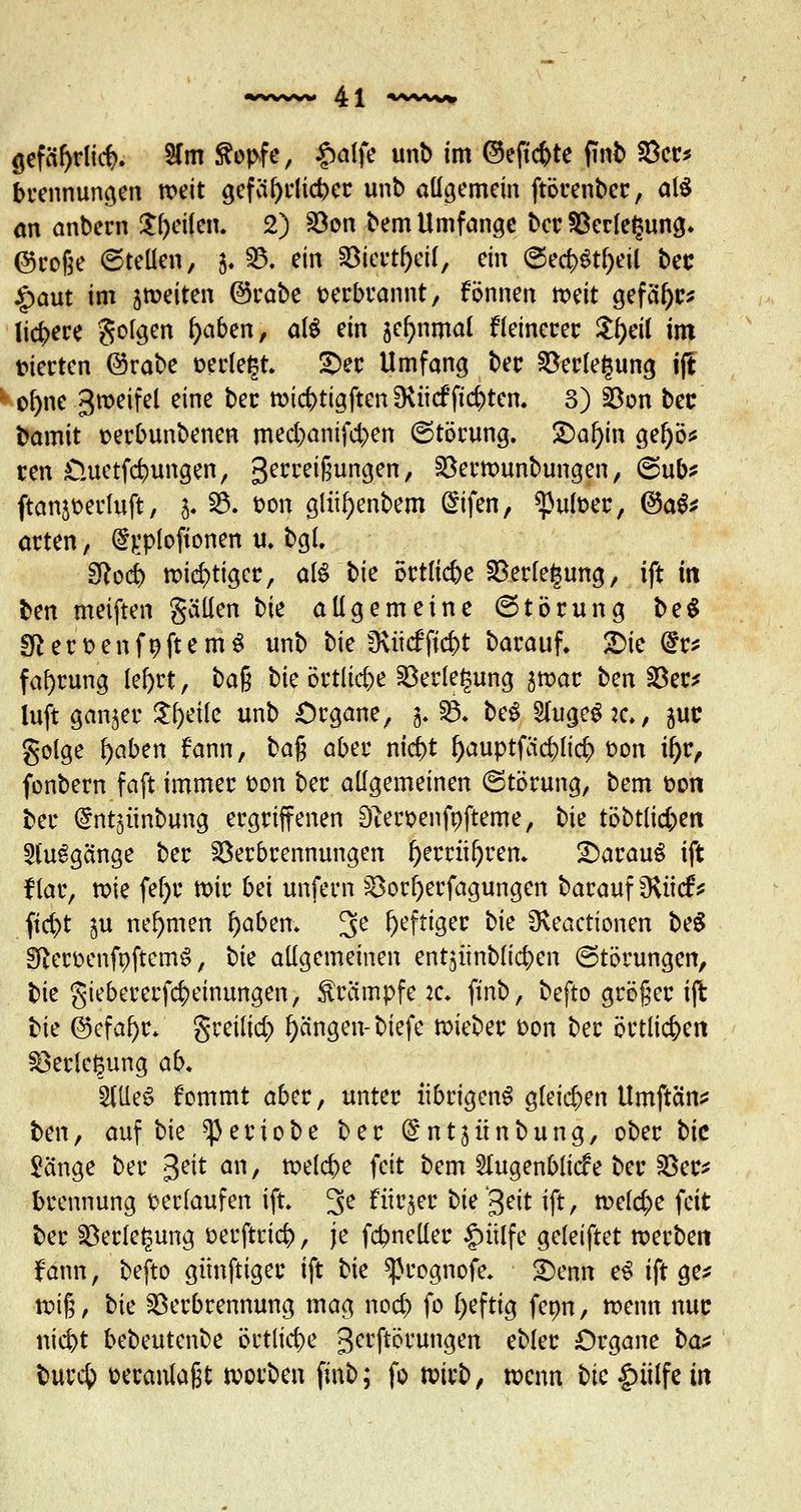 sefäf)ditf>. 8foi ftopfe, f>aije unb im ©eftcfcte finb 8ec* bcennungen weit gefährlicher unb allgemein ftörenbcc, at$ an anbecn £l)eilen. 2) S8on bem Umfange ber $8erle£ung. @roße ©teilen, 5. 55. ein 8j$$ei(, ein ©ec&St&eil bec jspaut im jtüeiten ©rabe verbrannt, können mit gefai)c* liefere folgen fyaben, aU ein sefynmal fleinecec Jtyeü im fiecten ©rabe »erlebt £)er Umfang bec Verlegung ijl o&ne gweifel eine bec wicfrtigften IRücffiepten. 3) Von bec bamit seebunbenen mecfyanifcben ©töcung. £>al)in gel)ö* cen £luetfcr;ungen, gerreißungen, Vermunbungen, @ub* ftan^erluft, 3. 53. bon gliifyenbem Gnfen, spufoec, @ag* acten, d).*ploftonen u* bgl. Sftocr; wic^tigee, atö bie öctlic&e Vecfegung, ift in ben meiften gälten bie allgemeine (Störung be$ fftert-enfnftemS unb bie Ü\ücfficf)t barauf. £>ie @r* fal)rung lefyrt, ba$ bie örtliche Verlegung swar ben Ver* luft ganjec Steile unb Organe, 3. V. be$ Slugegjc., juc golge fyaben fann, ba$ abec nid)t f>auptfac^{ic^) oon il)c, fonbern faft immec fcon bec allgemeinen (Störung, bem üon bec (Snt^imbung ergriffenen Sfteroenfofteme, bie töbtlidjen Ausgänge ber Verbrennungen l)errüf)rem 2)arauS ift flar, tote fei)r mir Ui unfern Vorfjerfagungen barauf Ovüef* ftd>t ju nehmen l)aben. 3e heftiger bk Üveactionen be£ EfterüenfoftemS, bk allgemeinen ent^ünblic^en Störungen, tk giebererfcfyeinungen, Krämpfe it. finb, befto größer ijl bie ©efafyr. greilid) Rängen- biefe lieber oon bec öetiie^en Veclefcung ab. StUeS fommt abec, untec übrigens gleichen Umftäns ben, auf bie ^Jeciobe bec (^ntjünbung, obec bie Sänge bec 3eit an, meiere feit bem 2lugenblicfe bec Vec* beennung verlaufen ift. 3e fürjer bie'^eit ift, meiere feit ber Verlegung öerftcicfc, je fcbnellec §ülfe geleiftet werben fann, befto günftigec ift bk ^cognofe. 2)enn eS ift ge* wiß, bk Verbrennung mag nod) fo heftig feon, wenn nuc niebt bebeutenbe örtliche gerftörungen eblec Organe bat bucefc üecanlaßt soeben finb; fo n;icb, wenn Uc |)iilfe in