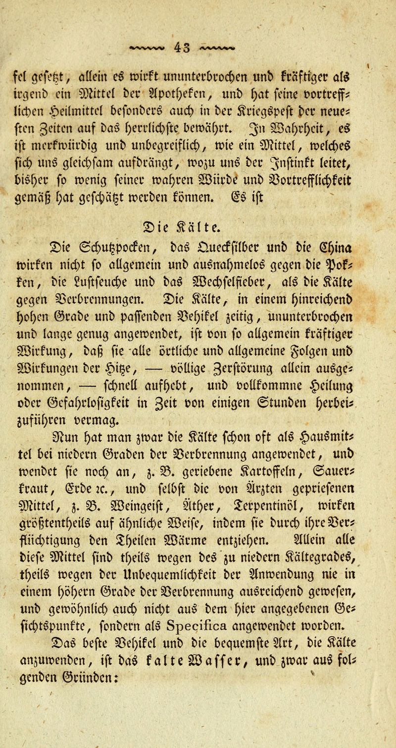 fei gefefct, allein e$ »irft ununterbrochen unb fräfti^et: aB trgenb ein Mittel bei* Slpotfyef en, unb ()at feine öortrejf* liefen Heilmittel bcfonbcrS aud> tn ber KriegSpeft bei* neue* ften Seiten auf bcuS l)errlid)fte bemalt 311 £$aW)ctt, e^ ift mcrfnntrbig unb unbegreiflich, tote ein Mittel, tt>el$e$ ft'# uns gfeic&fam aufbringt, ttoju unS ber ^nftinft leitet, bisher fo wenig feiner .wahren Söürbe unb Vortrefflicr^ett gemäß l)at gefcfeägt »erben fönnen. GrS ift £>ie Kälte. 2>ie 6d)u^pocfen, ba$ £ntecfftlber unb bte @fjina toirfen niefct fo allgemein unb auSnal)meloS gegen t)k tycf* fen, bie Suftfeuc&e unb ba$ 5Bed;)felfteber, als bie Kälte gegen Verbrennungen. Die teilte, in einem f>inrcicbenb J)ol)en ©rabe unb paffenben SkfyiM zeitig, ununterbrochen unb lange genug angewenbet, ift oon fo allgemein kräftiger Söirfung, ba$ fte alle örtliche unb allgemeine golgen unb §©irftmgen ber §i§e, — oöüige gerftörung allein auSge* nommen, — fcbnell aufgebt, unb ootlfommne Teilung ober @efaf)r(ofigfeit in Seit t-on einigen ©tunben f)er&ei*. 2uftil)ren vermag. 3iun f)at man jmar t>k Kälte f<$on oft al$ §au$mit* tel bei niebern ©raben ber Verbrennung angemenbet, unb ttenbet fte nod) an, 5. V. geriebene Kartoffeln, ©auer* fraut, @rbe :c., unb felbft bic oon Ersten gepriefenett Mittel, 3. V. SGÖeingeift, ät&ec, Terpentinöl, triefen größtenteils auf äf>nlicr>e Söeife, inbem fte bureb 8)reSer? pd)tigung ben Steilen 5Bärme entjie^en. allein alle tiefe bittet ftnb tfjeilS tt?egen bcS'ju niebern KältegrabeS, tf)eü$ wegen ber Unbequemlichkeit ber 2lnrcenbung nie in einem l)öl)em @rabe ber Verbrennung auSrcicbenb gewefen, unb getx>öl)n(id> audj> nid)t auS bem f)ier angegebenen ©e* ftc&tSpunfte, fonbern als Specifica angemenbet korben* £)aS befte Ve()ifet unb t>k bequem fte 3(rt, bk Kälte an^unxnben, ift ba* falte Gaffer, wfcgbac aniJofc genben ©cünben: