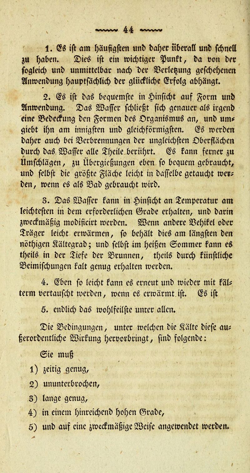 1. <$$ ift am f)äuftgften unb bafyer überall unb fönett ju l)aben. 2)teö ift ein nötiger ^unft, ba t?on ber fogleicb unb unmittelbar na<$ bei* Verlegung gefd)el)enen 5ln»enbung f)auptfdcbtict> ber ßlücfliebe befolg abfangt. 2. @$ ift ba§ bequemfte in £inft$t auf gorm unb Sm»enbung. £)a$ SBaffer fliegt fieb genauer als irgenb eine ^ebeefung ten gormen beg Organismus an, unb um* giebt if)n am inntgften unb glctcrrförmigften. d$ »erben ba^er aueb bä Verbrennungen ber ungleichen Oberflächen bureb ba$ £9affer alle $!)eile berührt» f§ fann ferner ju Umfdplägen, 5u Übergießungen eben fo bequem gebraucht, unb felbft bk größte gläcbe leid)t in baffeibe getaucht »es* ben, »enn e$ al$ 23ab gebraucht »irb. 3. 2)aS Söaffer fann in §inft$t an Temperatur am leic^teften in bem erforberlic^en ©rabe erhalten, unb bann ä»e<fmäßig mobifteirt »erben. £Denn anbere i8ef>ifet ober Präger letc&t erwärmen, fo behält bk$ am längften bm nötigen $ältegrab; unb felbft im Reißen ©ommer fann e$ tf)eil$ in ber $iefe ber Brunnen, fyäW burd; fünftlicfye S5eimifcbungen falt genug erhalten »erben. 4. ($bcn fo leidet fann eS erneut unb »ieber mit f'dU term fcertaufcfct »erben, »enn e£ erwärmt, ift. <£§ ift 5. enblicfr ba$ »o!)lfeilfte unter allen. 2)ie Sßebingungcn, unter »eichen bie $älte biefe au* fjerorbentlic^e SDirfung fyeroorbringt, ftnb folgenbe; 6ie muß 1) zeitig genug, 2) ununterbrochen, 3) lange genug, 4) in einem l)inrei$enb f)ol)ett ®rabe, 5) unb auf eine j»ccfmäßige 2Beife ange»enbet »erbetu