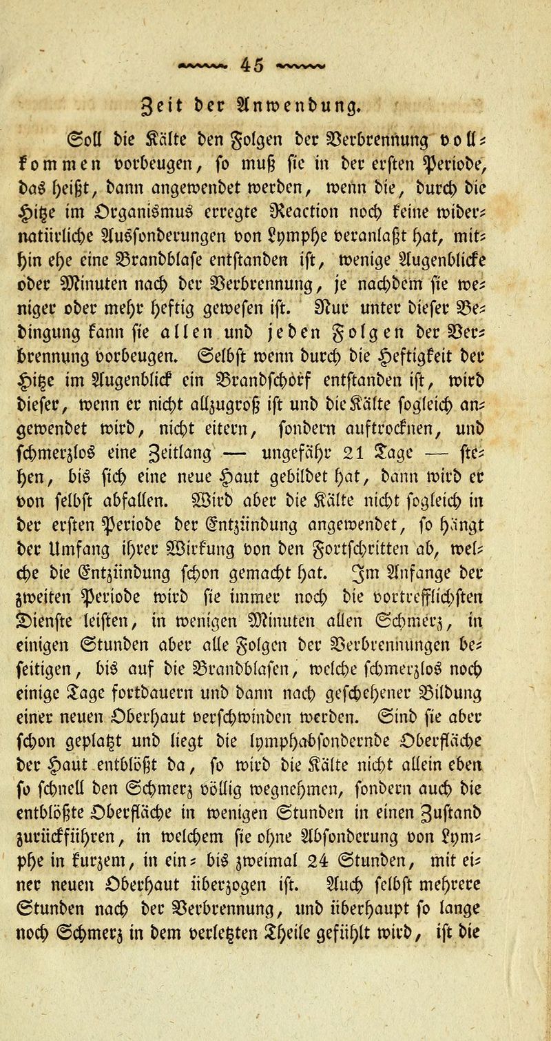 3eit ber Sfnwenbung. (Soll bie teilte ben folgen ber Verbrennung x> o ü * f o m m e n oorbeugen, fo mu§ fte in ber erften ^eriobe, \>a$ l)eijjt, bann angewenbet werben, wenn bte, bureb bic £ifje im £)rgani$mu$ erregte $Keaction noeb feine wiber* natürüdx 2Iu$fonberungen oon 2nmpl)e veranlagt fyat, mit? tyn ef)e eine Vranbbfafe entftanben ift, wenige Slugenblicfe ober Minuten naefc ber Verbrennung, je nacb;bem fte we? niger ober mef)r tyeftig gewefen ift. Sftur unter biefer Ve? bingung fann fte allen unb jeben gofgen ber Ver* Trennung borbeugen, ©efbft wenn burd) tk ipeftigfeit ber £if$e im Slugenblicf ein Vranbfcbbrf entftanben ift, wirb biefer, wenn er nid;t aü^ugrog ift unb bie^älte fog(ei$ an* gewenbet wirb, ni$t eitern, fonbem auftrocknen, unb fcbmeräfoS eine 3eit!ang — ungefähr 21 £age — fte- f)en, b\$ ftcr; eine neue §aut gebilbet l)at, bann wirb er oon felbft abfaden. 2$irb afav 0ie $a(te ntebt fogleicb in ber erften ^eriobe ber @nt$:tnbung angewenbet, fo f)angt ber Umfang itjfrec 5ötrfung ton ben gortfd)ritten abr mU $e bk Grntjünbung fdjen gemacht f)at. 3m anfange ber ^weiten ^eriobe wirb fte immer nod; bte oortrefflid;ften &)ienfte leiften, in wenigen Minuten allen (Scbmer^, in einigen ©tunben aber alle golgen ber Verbrennungen be? feitigen, bi$ auf bk Vranbblafen, wclcbe fd)mei'5lo£ noc£ einige £age fortbauern unb bann nacb gefcbefyener Vilbung einer neuen Oberhaut fcerfebwinben werben. @inb fte aber fd)on geplagt unb liegt bk Inrnp^abfonbernbe Oberfläche ber §aut entblößt ba, fo wirb bk $älte niebt allein eben fo fcbnell ben ©cbmerj oöllig wegnehmen, fonbern aueb bk entblößte Oberftticbe in wenigen (Stunben in einen guftanb gurücfführen, in welchem fte ol>ne 21bfonberung oon £om? p!)e in tojem, in ein? bi$ aweimal 24 (Stunben, mit ei* ner neuen Oberhaut überwogen ift. 21ucb felbft mehrere 6tunben nacb ber Verbrennung, unb überhaupt fo lange noc|> ©c^mer$ in bem oerlefjten £f)eile gefüllt wirb, ift bie
