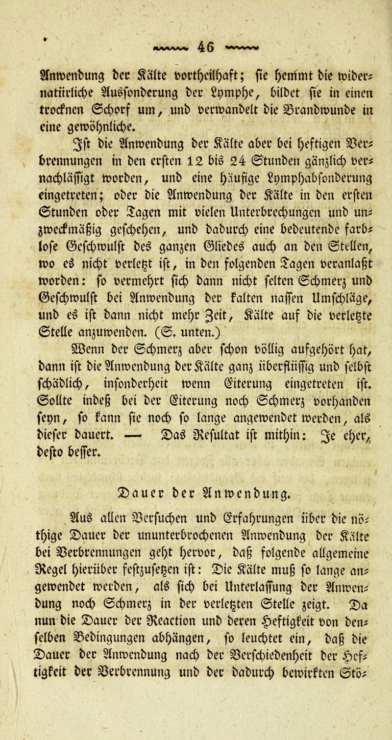 2fn»enbung ber Seilte t>ortfjeill)aft; jte ftemmt bie »iber* natürliche 2lu$fonberung bei- £pmpf)e, bilbet ftc ift eine« troefnen ©d>orf um, unb serwanbelt bie Vranbrcunbe in eine gemöfyniicbe. 3ft \>k 2ln»enbung bei* Säfte aber bei heftigen Ver* brennungen in ben eeften 12 bis 24 ©tunben gänglicb t>ec^ nacblcijTicjt soeben, unb eine f)äuftge Spmpljabfonbewng eingetreten; ober tk Hnmenbung ber Saite in ben eeften Stunbcn ober $agen mit Dielen Unterbrechungen unb un* 3»ecfma§ig gefd>er)en, unb baburd) eine bebeutenbe färb* lofe ©efebmulft be$ ganzen ©liebet aueb an ben ©teilen, tx>o e$ ni$t fcerle^t ift, in ben folgenben Jagen veranlagt »orben: fo &ermel)rt fieb bann nid)t feiten (Scbmecj unb @efcbttmfft bd £lnmenbung ber falten naffen Umfd)läge, unb eS ift bann ntc^t mel)r 3eit, Säfte auf bk t>erlc£te (Stelle anjutoenben. (©♦ unten») SGBenn ber ©cbmerj aber febon völlig aufgehört (jat, bann ift bie 5fan>enbung bei4 Seilte ganj überfUiffig unb felbft febablicb, infonbecr)eit »enn Eiterung eingetreten ift. (Sollte mbeß bd ber Eiterung nod> ©c&merj t>orl?anben fenn, fo fann ftc nod> fo lange angercenbet »erben, als biefer bauert* — £)a$ IKefuitat ift mithin; 3e d)wA befto beffer. £)auer ber 5inmenbung. $luS allen Verfugen unb Erfahrungen über bk nö* tf)ige Stauer ber ununterbroebenen Slntsenbung ber Saite bd Verbrennungen gel)t fyerüor, ba$ folgenbe allgemeine SKegel hierüber feft^ufegen ift: £)ie Seifte mu§ fo lange an* gettenbet »erben, als ftcb bei Unterlajfung ber 2(n»en* bung noeb ©cbmerj in ber »erlebten ©teile geigt p$ nun bie Stauer ber Oveaction unb beren ^eftigfcit t>on ben* felben Vebingungen abhängen, fo feuchtet ein, ba$ t>k Stauer ber Sfarocnbung nad) ber S8erfd)iebenf)eit ber £ef* tigfeit ber Verbrennung unb ber babuvfy bewirkten 6tö*