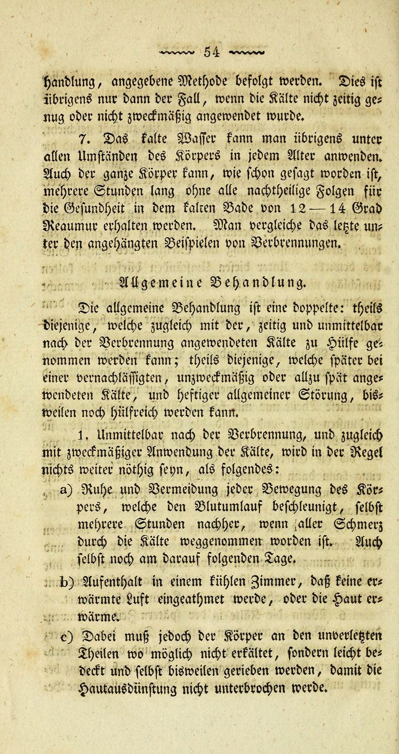 tjanblung, angegebene 9Jtof)ot>e befolgt »erben. 2>ie$ ift übrigens nur bann ber gall, »enn bie teilte nic^t jeitig ge* mtg ober nic^t gmeef meigig ange»enbet mürbe. 7. 2)a$ falte göaffer fann man übrigens unter allen Umftcinben beS förperS in jebem 5Ilter anmenben. $lud> ber ganje Körper fann, »ie febon gefagt »orben ift, niedrere ©tunben lang of)ne alle nachteilige golgen für bie ©efunbfjeit in bem fairen $5abz t>on 12-—14 @rab Üveaumur erhalten »erben, $Kan pergleicbe H$ legte un* ter ben angehängten Veifpielen im Verbrennungen. allgemeine Vel)anblung. <Die allgemeine S3e^anblung ift eine boppelte: tr)eil$ diejenige, »elcbe jugleicb mit ber, jeitig unb unmittelbar nacb ber Verbrennung ange»enbeten falte ju £>ülfe geJ* tiommen »erben fann; tfjrilS biejenige, »elcbe fpäter bei einer fcernacblaffigten, unjwecfmäßig ober allju fpett ange* »enbeten falte, unb heftiger allgemeiner Störung, bis* »eilen noeb plfreicb »erben fann. 1. Unmittelbar nacb ber Verbrennung, unb ^ugleict) mit j»ecfmäßiger 2fn»enbung ber falte, »irb in ber SKegel lücbtS weiter nötl)ig fet;n, als folgenbeS: a) fHufje unb Vermeibung jeber Ve»egung beS för* perS, »elcbe ben 33lutumlauf befcbleunigt, felbft mehrere Stunben naebber, »enn [aller ©cbmerj bureb bie falte »eggenommen »orben ift. Slucb felbft noeb am barauf folgenben Sage, b) 5lufenthalt in einem füllen gi^mer, ba% feine er* »armte Suft eingeatmet »erbe, ober t>k £aut er* »arme. c) £>abet mufj jeboeb ber ;Sörper an ben unterlegten feilen »o möglieb niebt erfältet, fonbern leiebt be* fcecf t unb felbft bisweilen gerieben werben, bamit t>U £autau$bünftung niebt unterbroeben »erbe.
