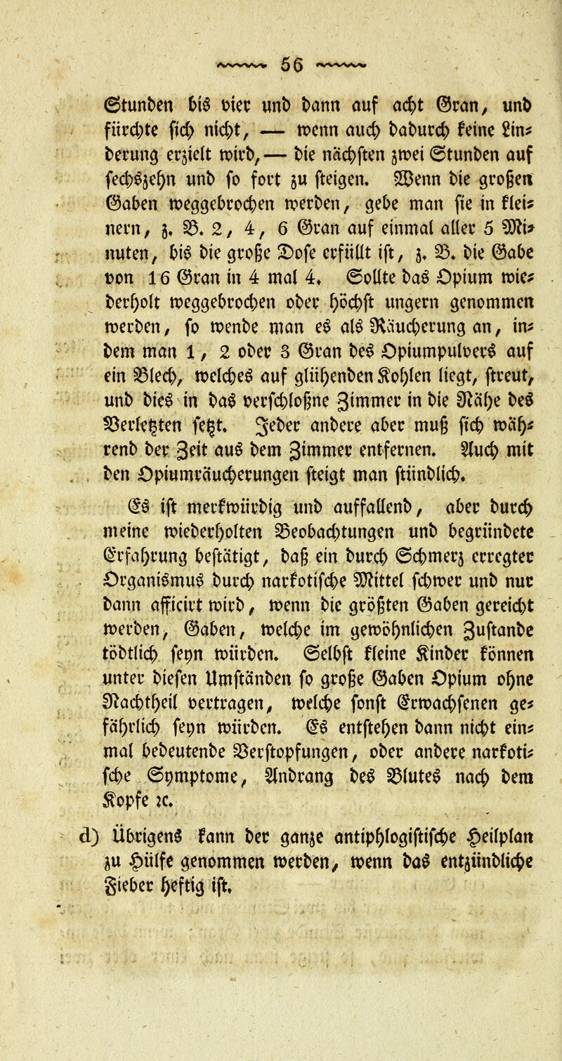 6tunben bis oier unb bann auf a$t ©ran, unb fitrd;te ft'd) nicbt, — tt>enn aucb baburcb feine £in* berung ehielt wirb, — bie naebften jmei 6tunben auf fecbSäefyn unb fo fort ju ftetgen, SDenn bie großen ©aben nxggebrocben werben, gebe man fie in fleU nern, $♦ fc 2, 4, 6 ©ran auf einmal aller 5 3Jtf* nuten, bis t>k große £>ofe erfüllt ift, 5, 93. bie ©abe t>on 16 ©ran in 4 mal 4* Sollte baS Opium tx>ie* ber^olt npeggebroeben ober l)öcbft ungern genommen werben/ fo roenbe man eS alö SKäucberung an, im bem man 1, 2 ober 3 ©ran beS OpiumpuloerS auf ein $3lecb, rcelcbeS auf glül)enben M)len liegt, ftreut, unb btc^ in baS serfcbloßne gimmer in t>k 0Zaf>e beS §8erl?(3ten fe|t, 3e^ec <*nbere <*bw muß fieb n?ä^ renb ber 3^t aus bem gimmer entfernen. 2(ucb mit ben Opiumräuc&erungen fteigt man ftünblicb. @S ift merfh)itrbig unb auffallenb, aber burefc meine toieber^olten Beobachtungen unb begrünbetc (Srfafjrung beftattgt, ba$ ein bureb 6cbmerj erregter Organismus bureb narfotifebe Mittel febtser unb nur bann afficirt tx>irb, tt>enn W größten ©aben gereiebt »erben, ©aben, toelcbe im geftbfynlicben guftanbe töbtlicf) fepn nnirbem 6elbft fleine Äinber können unter biefen Umftanben fo große ©aben Opium oljne 3ftacbtl)ei( oertragen, toelcbe fonft @m>acbfenen ge* fä^rlicb fepn mürbem @S entfte^en bann ni^t ein* mal b^nUnbc 25erftopfungen, ober anbere narf ort* fd>e (Symptome, 5tnbrang beS Blutes nacb bera $opfe k» d) Übrigens fann ber ganje antip^logiftifcbe ^eilplait $u £ülfe genommen »erben, tvenn M entaünblic^e Sieber heftig ift»