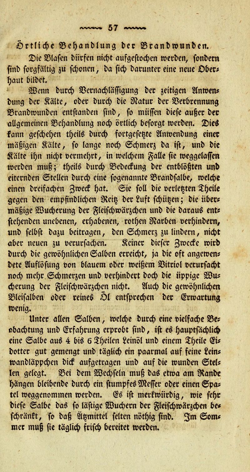 Örtliche S3el)anblung ber S3ranb»unben. 2Xe Olafen Miefen nict>t aufgefto<$en »erben, fonbern ftnb forgfaltig gii fronen, ba ftc^> barunter eine neue Ober* fjaut bttbet, SBenn burefc SBernac^läffigung ber jeitigen Sln»en* bung bec $älte, ober burd) bie Statut bei* Verbrennung 3$ranb»unben entftanben ftnb, fo muffen biefe auger bec allgemeinen 25el)anblung no<$ örtlich beforgt »erben. £)ie$ fann gefcbefyen tl)eilg burc(> fortgefegte 2In»enbung einer mäßigen $älte, fo lange nod) ©c^merj \>a ift, unb bic teilte \ty\ ni$t fcermefyrt, in »eld)em galle pe »eggelaffen »erben muß; rl)eil$ burefc 35ebe<fung ber entblößten unb eiternben ©teilen burd) eine fogenannte Vranbfalbe, »elcfce einen breifacben 3»ec£ l)at. (Sie foll \>k »erlegten $()cile gegen ben empftnblidxn fKeig ber 2uft fd)it§en; tk über* mäßige £Bucberung ber Sleifcb»ärjd)en unb bie barauS ent* ftefyenben unebenen, erhabenen, rotten Starben oerl)inbem, unb felbft baju beitragen, t>m ©<$mer$ §u linbem, niebt aber neuen ju t>erurfad)en. deiner biefer g»ccfe »irb bur$ \^k ge»öl)nlicben (Salben erreicht, ja V\c oft ange»en* bete Sluflöfung ton blauem ober »eißem Vitriol oerurfaefct noefy mefyr ©djmerjen unb t>erf)inbert bo<# bie üppige 2Bus cfyerung ber gleifc|>»är$c(>en ni$t. 2lu<$ t)k gewöhnlichen SSleifalben ober reines Öl entfpred>en ber Erwartung wenig. Unter allen ©alben, meiere burefc eine melfa<$e 33c* obaebtung unb drfaljrung erprobt ftnb, ift e$ f)auptfä#lic& eine (Salbe au6 4 bis 6 feilen Leinöl unb einem tytilc ©* botter gut gemengt unb täglich ein paarmal auf feine £etn* »anbläppcf>en bie? aufgetragen unb auf t>k »unben (Stel* len gelegt. S5et bem 2Bed)fetn muß ba$ et»a am SKanbt Rängen bleibenbe bur# ein ftumpf e$ Keffer ober einen &$<& tel »eggenommen »erben. @s ift metf »iirbig, »ie fefjr biefe ©albe ba$ fo läftige SQucbern ber gleifc$»ärjcben be* fc^ränft, fo baß ägmittel feiten nöt^ig ftnb. 3m ®om* mer muß pe täglich frifc£ bereitet »erben.