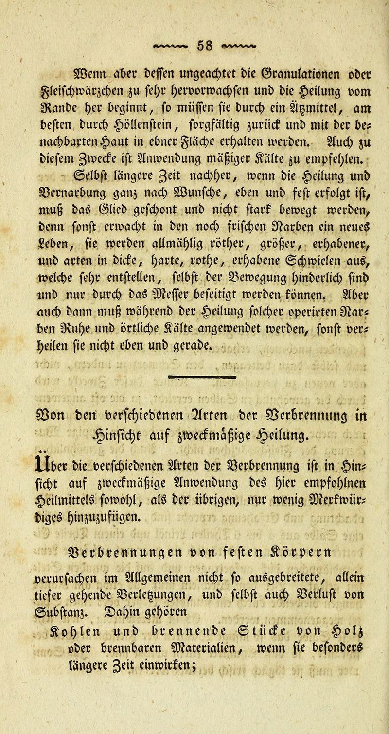 £Benn aber beffen ungeachtet tie (Granulationen ober gfeif<#R>äc5<#en 5u fef;r l)eroor»ad;)fen unb bie Teilung tont SKanbe f)er beginnt, fo muffen fte burej) ein 2J($mittel, am beften buret £ölienftein, forgfältig aurücf unb mit ber be* nad)5acten|)aut in ebner glücke erhalten werben. 5luc& ju tiefem 3^ecfe ift 2In»enbung mäßiger Seilte ju empfehlen. ©elbft längere geit nad)l)er, »enn tk Teilung unb Vernarbung ganj nad) Söunfcfce, üben unb feft erfolgt ift, muß ba$ ©lieb gefd)ont unb nic^t ftarf bewegt »erben, beim fonft er»ad)t in ben nod) frifc^en Farben ein neue£ Seben, fte »erben allmäf){ig rotier, größer, erhabener, unb arten in biefe, f)arte, rotf)e, erhabene (Schmielen au$, »efebe fel)r entfteüen, felbft ber Bewegung ^inberüd; finb unb nur burd) ba$ Keffer befeitigt »erben fönnen. 21ber aueb bann muß »äl>renb ber Reifung folc|>er operirten 3^ar^ ben 9\ul)e unb örtliche Saite ange»enbet »erben, fonft oer* feilen fie nicj)t eben unb gerabe. Sßott bm fcerfcfytebenen Tittm ber 2>etbtennung in ipmftcrjt auf jtoeef mäßige Teilung. Übet bie oerföiebenen Sitten ber Verbrennung ift in .$in* ficfyt auf 5»ecfmäßige 2m»enbung be3 f)ier empfof)lnen Heilmittels fo»ol)l, als bec übrigen, nur »enig SDferftxnir* bigeS ^injujufiigen. Verbrennungen t>on feften Sörpern tjerurfac^en im allgemeinen ni$t fo ausgebreitete, allein tiefer gefyenbe Verlegungen, unb felbft auc|> Verluft oon 6ubftanj. 2)af)m gehören Sohlen unb brennenbe 6tücfe fcon §olj ober brennbaren Materialien, »enn fie befonberS längere Seit einwirken;
