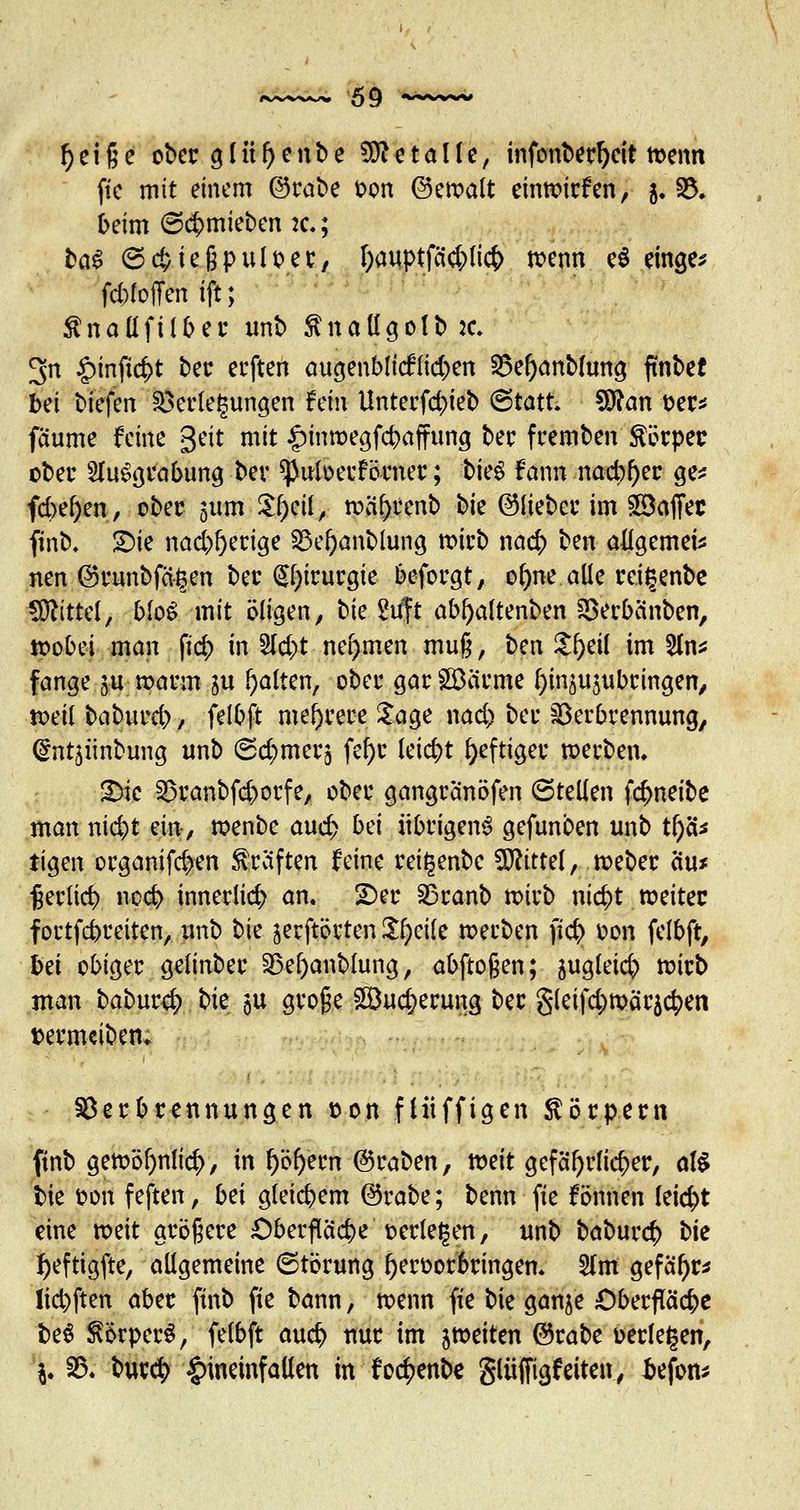 ^ciße ober glül)enbe Metalle, infonberf)cit wenn fte mit einem ©rabe oon ©ewalt einwirken, 5. 33. beim 6<$mieben 2c; ba$ ©ebteßpuloer, l)auptfä#lic& wenn e$ einge* fd)foffenift; ßnallfilber unb $natfgolb:c. 3rt £inftc|>t ber erften augenblicklichen Ve()anbhmg ftnbet bei tiefen Verlegungen hin Unterfcbteb (Statt SÖtan oer* faume feine geit mit £inwegfcbaffung ber fremben Körper ober Ausgrabung ber ^uloerförner; bieg fann nacb^er ge* fcbefyen, ober $um Zfycil, wä(>renb t)k ©lieber im ©affec finb. £>ie nacbfyerige 23ei)anblung wirb na$ ben allgemein nen ©runbfägen ber (§l)irurgie beforgt, ol)ne alle rci^enbe Mittel, MoS mit öligen, bie 2uft abf)altenben Verbcmben, tpobei man fi<# in %d)t nehmen mu§, ben £f)eif im 21n* fange gu warm ju galten, ober gar ©arme fyinäujubringen, weil babureb / felbft mehrere Sage nad) ber Verbrennung, ©nt^iinbung unb (Schmers fef>c leid)t heftiger werben. &k Vranbfd)orfe, ober gangranöfen Stellen fdjneibe man niebt em, wenbe and) bti übrigens gefunben unb ti)cU iigen organifd>en Gräften feine rettjenbc Mittel, weber äu* Verlieb neeb innerlicb an. ÜDer Vranb wirb ntc^t weiter fortfebreiten, unb ^k jerftörten Steile werben fidj) oon felbft, bei obiger gelinber Vefyanblung, abftoßen; sugleidj) wirb man baburc^ bie $u groge ©uc^erung ber §leifd;mär5c^en termeibem Verbrennungen ton fliiffigen Körpern finb gewöf)nli<$, in l)öf)em Kraben, tvtit gefährlicher, als bie oon feften, bä gleicbem @rabe; benn fte fönnen leid)t eine weit größere Oberflacbe oerle^en, unb baburefr t^k tyeftigfte, allgemeine 6törung l)eroor6ringen. 51m gefafjr* lid)ften aber finb fte bann, toenn fte bie ganje £>berfläcbe be$ $örper$, felbft audj> nur im ^weiten @rabe oerlegen, \. V. bur<$ hineinfallen in foc^enbe gliiffigfeiten, äefon*