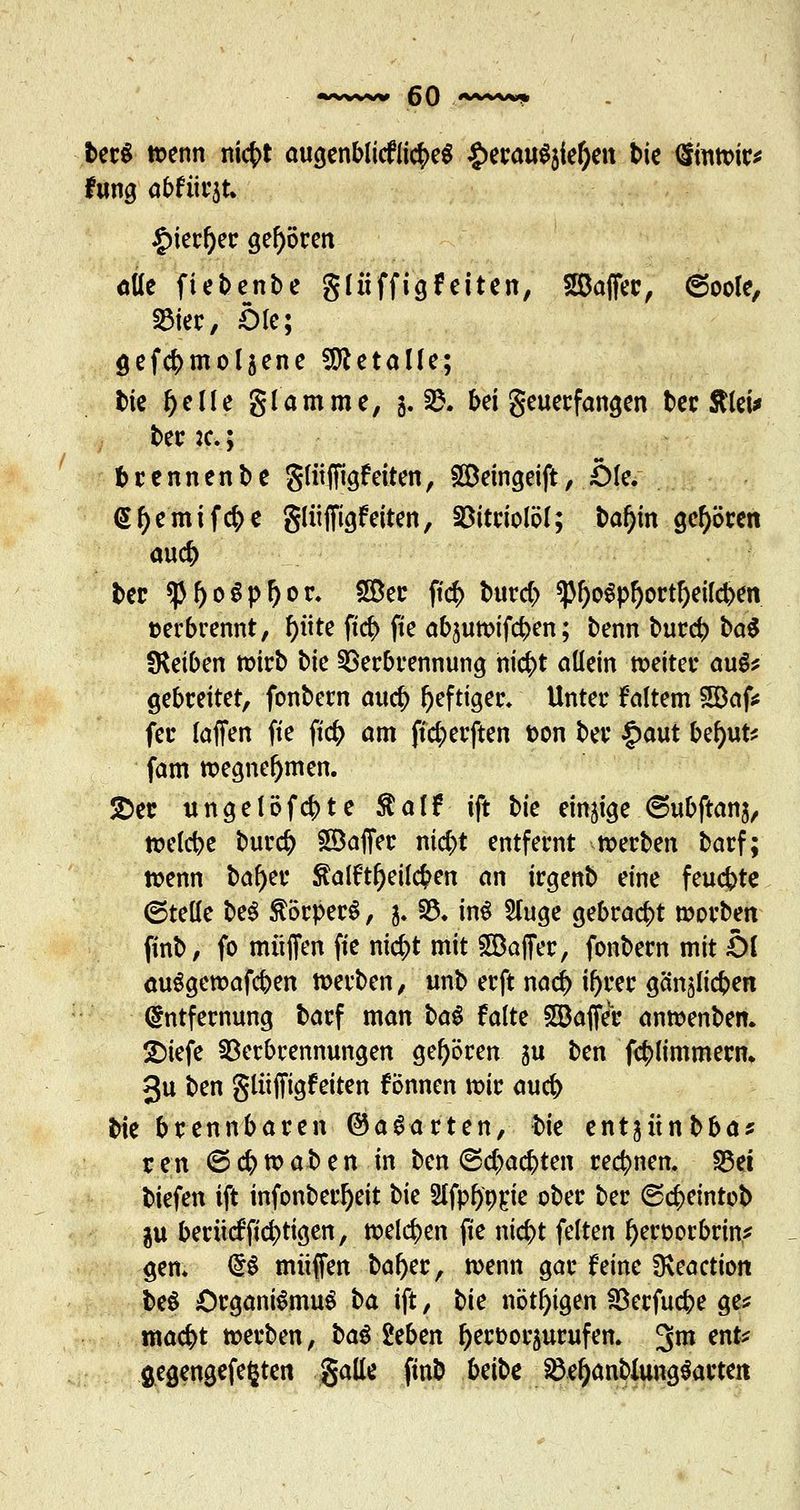 berS tt?enn nicfct augenbliefiicbeS £erauS$ief)ett bie dmtt>ir* fung abfiirjt. Jg>ietr^ec gehören öüe ftebenbe gliiffigfeiten, 28affer, 6oole, S3ter, Öle; öefcbmoljene Metalle; t>ie ^elle glamme, 5. §&• bei geuerfangen t»cc Stteta« ber :c.; brennenbe gliiffigfeiten, SDeingeift, Öle. <Sf)emifcr;e gliiffigfeiten, Vitriolöl; baf)in gehören aucb ber *pi>o$p!)or. 2öer j?<$ burcb <pi)o$pl)ortf)eifcben »erbrennt, f)üte ftc^> fie abjuttMfcben; benn burcb M fKetben mirb bte Verbrennung niebt allein weiter augs gebreitet, fonbern aucb heftiger» Unter Faltern SDaf* fer (äffen fie ftcb am fic^erften t>on ber §aut bef)ut* fam tr>egnef>men. 2>ec ungelöfcbte Ralf ift bie einige (Subftanj, raelcbe burcb Gaffer nic^t entfernt merben barf; n>enn ba^er ftalftrieben an irgenb eine feuchte ©teile be$ Körpers, j. 33. in$ 2fuge gebracht morben finb, fo muffen fie nic^t mit Gaffer, fonbern mit Ol auSgewafcben tt>erben, unb erft nacb iijrer gänälieben Entfernung barf man i>a$ falte Gaffer anwenben. ■Diefe Verbrennungen gehören ju ben fcblimmern* 3u ben gliiffigfeiten fönnen n>ir aucb ^k brennbaren ©aparten, bk entjünbba? r en © cb tt? ab en in ben ©ebaebten reebnen. S3et biefen ift infonberfyeit bie Sifpfyorje ober ber ©cbeintob $u berücfficbtigen, rcelcben fie niebt feiten fyeroorbrin* gen. <£$ muffen batyer, wenn gar feine fKeaction be$ Organismus \>a ift, bie nötigen Verfucbe ge* maebt »erben, bau itbm fyerfcoraurufen. 3m ent* flegengefefcten gälte finb Ui'bc VefjanbUmgSarteit