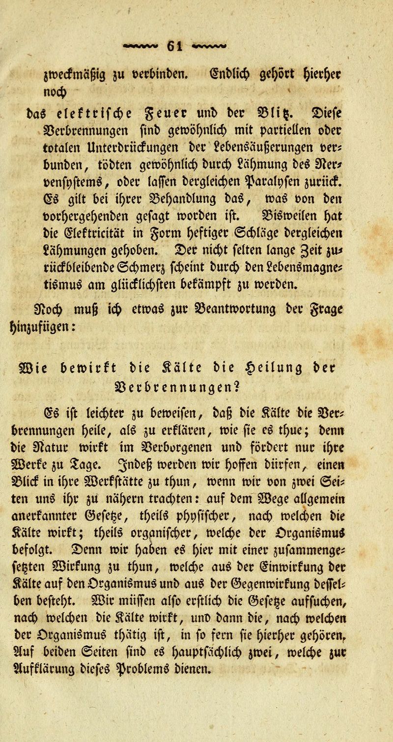 gwecfmägig 511 terbinben. <Snbli<$ gehört ^ier^cc no<$ baS eleftrifcfte geuer unt> ber 33H$. Siefe Verbrennungen finb gewöf)ttli(# mit partiellen ober totalen Unterbrücf ungen ber üebenSäugerungen oer* bunben, tobten gewöfynlicb burcb £ä'l)mung beS Sfter* oenfpftemS, ober faffen bergleicfcen ^aralpfen aurücf. <5S gilt bei i^rer 33ef)anblung baS, waS oon ben fcorl)ergef)enben gefagt worben ift. Bisweilen fyat bie (Sleftrtcität in gorm heftiger ©cbläge bergleicfcen Säfymungen gehoben. 2)er m#t feiten lange geit $u* rücfbleibenbe ©cbmer$ fcbeint bur<$ ben 2ebenSmagne* tiSmuS am glücfli$ften befämpft $u »erben. 9ftoc^ muß i<$ etwas juc Beantwortung ber §rage tynjufügen : SDic bewirft bie Stalte bie Teilung ber §D e r b r e n n u n g e n % (§S ift leichter ju bereifen, ba$ bk ftalte bk §8er* brennungen f)eile, als ju erftaren, wie ffe eS tftue; benn bie Sftatur wirft im Verborgenen unb förbert nur if)re Söerfe 5U Sage. 3nbe§ werben wir hoffen biirfen, einen Blicf in if)re SBerf ftätte ju tf)un, wenn wir oon 5wei (Sei* ten unS if)r 5U nähern trachten: auf bem Söege allgemein anerkannter Ö5efe§e, tf)eifS pf)t;ftfcber, nacb weichen bk Aalte wirft; tf)eifS organifcber, welche ber Organismus befolgt. 2)enn wir f)aben eS l)ier mit einer jufammenge^ festen Sirfung ju tf)un, weiche auS ber dinwirfung ber $älte auf ben Organismus unb auS ber ©egenrcirf ung beffel* ben befte^t. £öir muffen alfo erftft# bk ®efe§e auffucfcen, na<$ welcben bk feilte wirft, unt> bann bk, nacb weldpen ber Organismus tf)ätig ift, in fo fern fie l)ierf)er gef)örenr Sluf beiben (Seiten ftnb eS l)auptfäc(>li<$ swei, welche suc Sfaffiärung biefeS Problems bienen.