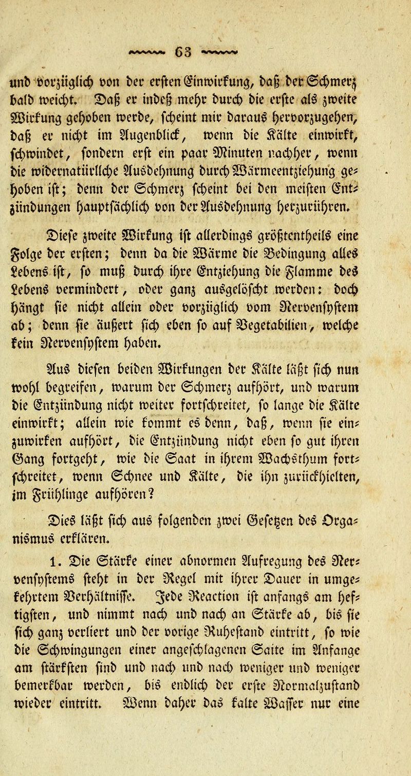 unb ttor$itgli<# fcon ber ecften @inwirfung, baß ber @d>mer} balb weid>t. ©aß er inbeg mel)r burd? bte erfte af$ 5weite SBirfung gehoben werbe, fc^>eint mit* barauS J)eroor5ugel)en, baß et- nic^>t im 2(ugenblief, wenn bie Äälte einwirft, fd>winbet, fonbern erft ein paar Minuten naegge?, mm tk wibematnrlldje 2Ut$bef)uung burd? £B;irmeettt5tef;ung ge* f)oben ift; benn ber <5d;mee$ febeint bei ben meiften dnü $iinbungen ^>auptfäc&lict> fcon ber 2hi3bef)nung l)er5urül)rem £>iefe weite £Birfttng ift allerbingS größtenteils eine golge bec erften; beim ba bie £öarme bie 33ebingung aüe^ JebenS ift, fo muß burd) if>re (£nt5iel)ung bie glamme be$ 5eben$ t>erminbert, ober gan$ auSgelbfcbt werben: bo<$ fyängt fie niebt allein ober fcorjitglid) t>om Sfteroenfnftem ab; benn fie äußert ftd) eben fo auf SBegetabiüen, welche fein 9*eroenfnftem f)abcn. 2tu$ btefen beiben £ötrfungen ber Tdlte laßt ftd) nun wofyl begreifen, warum ber ©cbmer$ aufhört, unb warum bie (^ntjünbung nic^t weiter fortfdjreiter, fo lange bk ftälte einwirft; allein tok fommt es benn, ba^f wenn fie ein* guwirfen aufhört, bie @Ttt$iinbung nid)t eben fo gut i^ren @ang fortgebt, wie \>k ©aat in il)rem 2Bacbetl)um fort* (breitet, wenn <Sd>nee unb teilte, t>k ü)n juriief gelten, im grüfylinge aufhören? £>ie§ laßt ftd; aus foigenben ^voei ®efef$en beS Örga* niemuS erflären. 1. £>ie <5tarfe einer abnormen Aufregung beS Sfter* fcenfoftemS ftef)t in ber SRegel mit ifyrer £)auer in umge* Mortem 23erl)ciltniffe. 3e^e 5Keaction ift anfangs am J)ef* tigften, unb nimmt nact> unb naeb an Btavh abf bit> fie ftd) ganj verliert unb ber »orige fKu&eftanb eintritt, fo tvk bk <5d>wingungen einer angefangenen ©aite im anfange am ftarfften finb unb nad) unb nad) weniger unb weniger bemerkbar werben, bi$ enblicb ber erfte D?ormal$uftanb triebet eintritt £Benn bafyk t>a» falte SGÖaffec nur eine