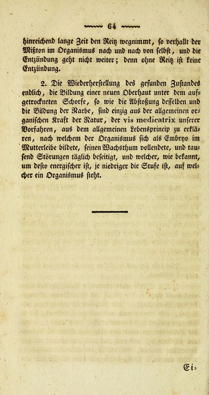 &mrei<#enb lange %t\t ben fRei£ wegnimmt, fo mfyattt bec Sftifjton im £>cgani$mu$ nacb unb nacb &on felbjt, unb bie @ntsiinbung gef)t ni4>t tx>eitec; t>enn ol)ne fRcig ift feine <£nt3iinbung. 2. 2)ie SÖiebecftecftelhmg be$ gefunben guftanbeS enbtfcb, t>k 35ilbung einer neuen Oberhaut untec bem auf* getcoefneten ©eboefe, fo wie bie 2(bftogung beffelben unb bie 23ilbung bec Sftacbe, ftnb einzig au$ bec allgemeinen oc* ganifeben Straft bec Sftatuc, bec vis medicatrix unfecer §Bocfal)cen, au$ bem allgemeinen SebemSprmcip ju erflä* ren, nacb roelcbem bec £)cgani$mu$ fieb al$ (£mbrpo im Sftuttecleibe bilbete, feinen 933acbstf>um fcoüenbete, unb tau* fenb ©töcungen tä'gficb befeitigt, unb welcbec, tt>ie befannt, um befto enecgifcfcec ift, je niebeigee t>k 6tufe ift, auf toeU cfcec ein OcganiSmuS fte^t. @i*