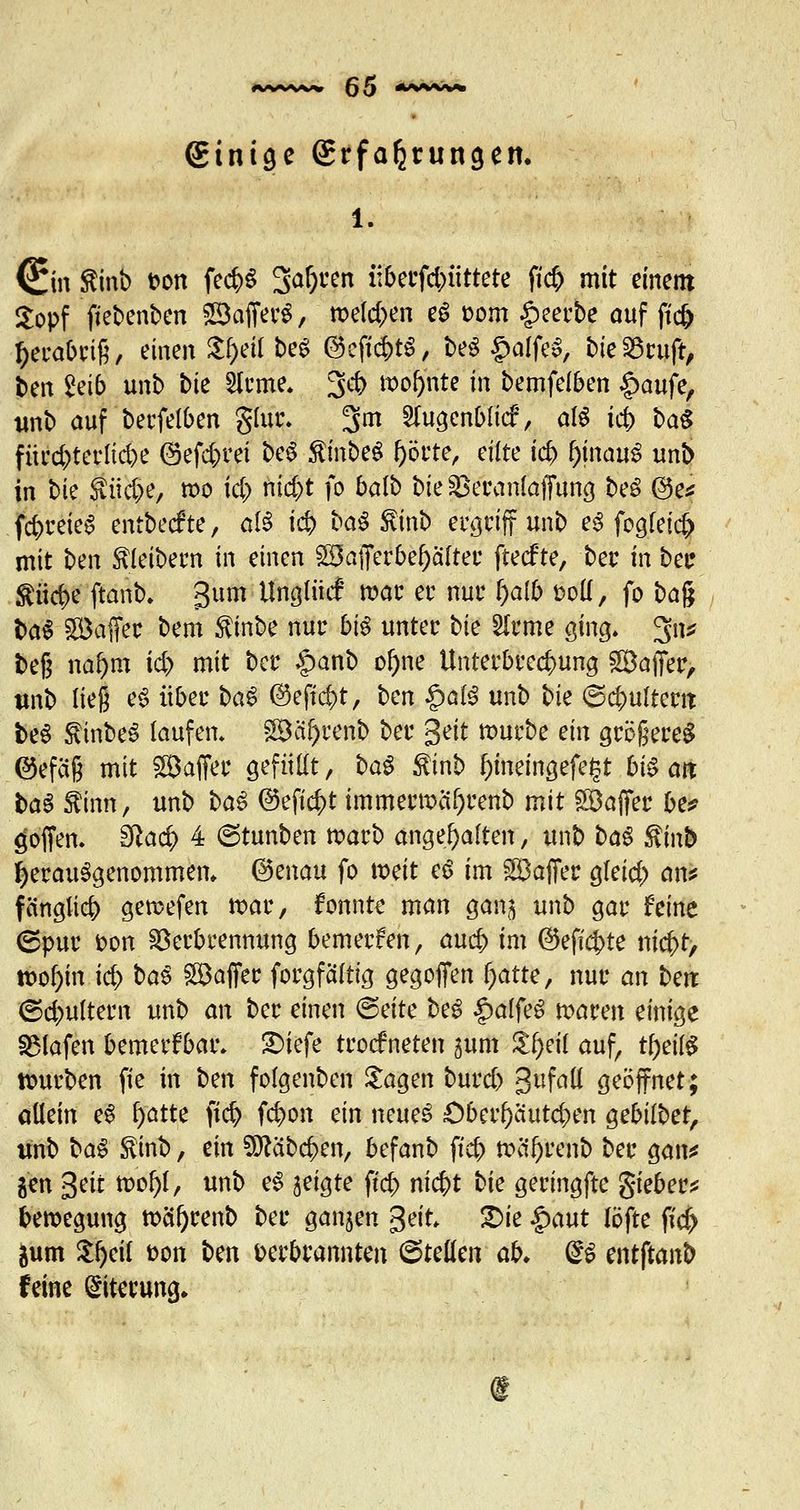 einige grfa^rungett. 1. (£in Sinb ton fe#S 3at)ren iiberfd;>iittete fi<$ mit einem Sopf fiebenbcn ©afferS, meldten eS üom §eerbe auf ft'cf) !)erabri§, einen Sj^fl beS ®eftd)t$, beS §alfeS, bie23ruft, ben &ib unb bie 2lrme. 3* »o^ntc in bemfelben §aufe, tmb auf betreiben glur. 3m Sfugenblicf, aß ic|) ba$ fürd)terltd)e @efd;rei beS $inbe$ f)örte, eilte id> fynauß unb in bie $üd>e, mo id) nid)t fo balb btegkranlaffung beS @e* fd>reie$ entbecfte, a!3 id> bau Slinb et^rtff unb e3 fogfeid) mit ben Kleibern in einen ©afferbef)after ftecfte, bei: in bei? $iid>e ftanb. gum Unglüc! war er nur ^a(b üoK, fo ba$ ba$ ©affer bem $inbe nur big unter bie 2lrme ging. 3ns? fceg na&m id) mit Der §anb oi)ne Unterbrechung ©affer, tmb lieg e3 über bau ©ejtcfct, ben $ai$ unb bie @<$uftew beS $inbeS laufen. ©äf)renb ber gett mürbe ein größeres ©efäß mit ©affer gefüllt, baS ßinb f)tneingefe|t 6t§ ait baS ftinn, unb ba$ ®eft#t immertx>af)renb mit ©affer be? hoffen. Sfta$ 4 ©tunben tt>arb angehalten, unb ba$ ßinb herausgenommen, ©enau fo tx>eit eS im ©affer gleid) an* fängltd) getwfen tt>ar, fonnte man gan^ unb gar Mnt 6pur fcon Verbrennung bemerken, aucf> im @eficj>te ni0, tt>of)in id) baS ©affer forgfaltig gegoffen fyatte, nur an ben ©c&ultern unb an ber einen <&eite beß £alfe£ maren einige SMafen bemerkbar. SMefe trockneten gum $f)eit auf, t&eifö tturben fie in ben folgenben Sagen burd) 3uf^^ geöffnet; altem eS f)atte )id> fc&on ein neues ÖberOäutc&en ^ebiibet, unb baS $inb, ein SÖcäbd)en, befanb ftcb ttä*f)rent> ber gan* gen gett tt>ol)l, unb eS geigte ftcf> nid)t bie geringfte gieber* beroegung tttöfyrenb ber ganzen geit. £>ie $aut löfte ftd> &um $f)ci{ fcon ben Derbrannten ©tetten ab. SS entftanb feine Eiterung.