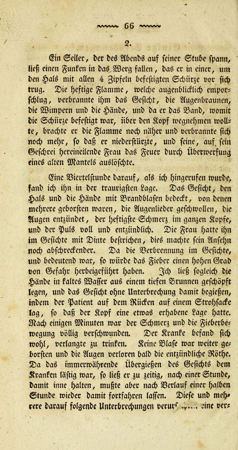 @m ©eiler, ber be$ StbcnbS auf feiner <Stube fpann, Heg einen gunfen in ba$ 28erg fallen, ba$ er in cinec, um ben §aB mit aßen 4 gipfeln befefttgten 6d)ürse t>oc ficf> trug. S>ie heftige glamme, n>e(d>e augenblicklich empöre fcbfug, verbrannte if;m ba^ ©eftcbt, bk Slugenbraunen, bk Wimpern unb bk £cinbe, unb ba er ba$ Vanb, womit bie ©cftürje befefttgt tvar, über bm $opf tvegnel)men tvoll* te, brachte er bte glamme no# naf)er unb verbrannte ftd) no4> mel)r, fo ba$ er nieberftür^te, unb feine, auf, fein ©efd)rei Ijereineilenbe grau b^ geuer burcf) Übertverfuna, eines alten Mantels au£löfd;te. (Sine Viertelftunbe barauf, aB i<$ angerufen tvurbe, fanb i<$ if)n in ber traurigften £agc. £>a$ ©eftc&t, ben $d$ unb bie §änbe mit SDranbblafen bebecft, von benen mehrere geborften tvaren, bie Slugenlieber gefd;tvollen, bie 3Jugen entjünbet, ber fyeftigfte-(Schmers im ganzen $opfe, unb ber $uf$ voll unb ent$ünbltd> 2)ic grau l)atte ü)n im @efi$te mit £>mte beftri<$en, biet mad)te fein Slnfe^n nod> abfefrrcefenber. £)a bk Verbrennung im ©eftcfcte, unb bebeutenb tvar, fo tvürbe ba$ gieber einen l)ol)en ©rab von ©efal)r herbeigeführt l)aben. 3tö> ne§ frö^ic^ bie §anbe in faltet £Baffer auS einem tiefen Brunnen gefeböpft legen, unb ba$ ©eft$t ol)ne Unterbrechung bamit begießen, inbem ber Patient auf bem SRiicfen auf einem @trol)facfe lag, fo ba% ber $opf eine ettvaS erhabene £age j)atte. 3la$ einigen Minuten tvar ber (3d>merj unb bk gieberbe* tvegung völlig verfc^tvunben. £)er $ranfe befanb fiefc tt>Df>[, verlangte ju trinfem $eine S5lafe tvar tveiter ge* borften unb bk klugen verloren baib bk entjünblic&e fRöt^e, 2>a ba$ immertvcil)renbe Übergießen be$ @efic&t$ bm Äranfen leiftig tvar, fo lieg er $u zeitig, na<$ einer ©tunbe, t>amit inne galten, mußte aber nacb Verlauf einer f)albett ©tunbe tvieber bamit fortfahren laffen. 2)iefe unb me^» me barauf folgenbe Unterbrechungen verurf .*,„.. :\m ver*