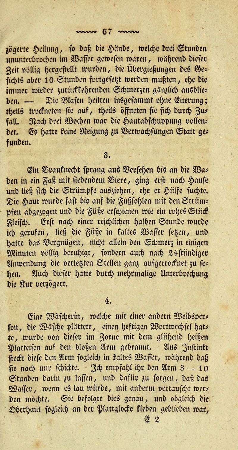 jögerte Reifung, fo bog bie £änbe, meiere brei Stunben ununterbrochen im 2Baffer gewefen waren, wäfyrenb biefee 3eit oöllig fyergeftellt würben, bie Übergießungen beö ®e* ficfctS aber 10 (Stunbcn fortgefegt »erben mußten, el)e bie immer bietet juriieffef)renben @$mefc$en gänjlicf) aueblie* ben. — Sie Olafen feilten inSgefammt of)ne Eiterung; tljeilS troefneten fte auf, tf>eil^ öffneten fte ftcS> bur<$ 3U* faü. Slcid) brei £öocben war bie £autabfcbuppung oollen* bet. @S f>atte feine Neigung $u §Öerwac|)fungen (Statt ge* funben. din S3raufnecf)t fprang au$ Söerfefjen bis an t>k 20a* ben in ein gaß mit fiebenbem SMere, ging erft nacb £aufe unb ließ fieb t)k Strümpfe auSjicfjen, el)e er |>ülfe fu<$te. SDie £aut würbe faft bis auf \^k gußfol)len mit ben ©trüm* pfen abgezogen unb hk güße erfebienen wie ein ro()cs ©tücf gleif$. ^rft nad) einer reichlichen falben (Stunbe würbe icb gerufen, ließ W güße in faltet £Baffer fegen, unb r)atte ba§ Vergnügen, nid;t allein ben (Scbmer^ in einigen Minuten fcöllig beruhigt, fonbern aud) nacb 24ftünbigec 5lnwenbung ^k verlegten ©teilen ganj aufgetrocknet 511 fe* r)en. Stud) biefer f)atte bur<$ mehrmalige Unterbrechung bie $ur üerjögert 4. (Sine Sßäfc&erm, todfye mit einer anbern SeibSper* fon, bie SSäfc&e plättete, einen heftigen SBortwecbfel fyau te, würbe fcon biefer im gerne mit bem glüfyenb Reißen spiatteifen auf ben bloßen 5lrm gebrannt. 2luS 3nftinft fteeft biefe ben 5lrm fogleid) in falteS ©affer, wcil)renb baß fte nad> mir febiefte. 3* empfahl if)r ben 2lrm 8 — 10 (Stunben barin 311 (äffen, unb bafür ju forgen, t>a^ ba$ Söaffer, wenn e$ lau würbe, mit anberm fcertaufd)t wer* ben möchte. <Sie befolgte bk$ genau, unb obgleich bte Oberhaut fogleid) an ber Plattglocfe fiebert geblieben war, ß 2